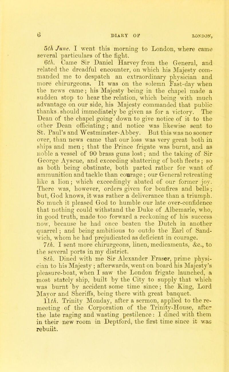 10ND0N, 5th June. I went this morning to London, where came several particulars of the fight. 6th. Came Sir Daniel Harvey from the General, and related the dreadful encounter, on which his Majesty com- manded me to despatch an extraordinary physician and more cliirurgeons. It was on the solemn Past-day when the news came; his Majesty being in the chapel made a sudden stop to hear the relation, which being with much advantage on our side, his Majesty commanded that public thanks. should immediately be given as for a victory. The Dean of the chapel going down to give notice of it to the other Dean officiating; and notice was likewise sent to St. Paul’s and Westminster-Abbey. But this was no sooner over, than news came that our loss was very great both in ships and men ; that the Prince frigate was burnt, and as noble a vessel of 90 brass guns lost; and the taking of Sir G-eorge Ayscue, and exceeding shattering of both fleets ; so as both being obstinate, both parted rather for want of ammunition and tackle than courage; our General retreating like a lion; which exceedingly abated of our former joy. There was, however, orders given for bonfires and bells; but, God knows, it was rather a deliverance than a triumph. So much it pleased God to humble our late over-confidence that nothing could withstand the Duke of Albemarle, who, in good truth, made too forward a reckoning of his success now, because he had once beaten the Dutch in another quarrel; and being ambitious to outdo the Earl of Sand- wich, whom he had prejudicated as deficient in courage. 7th. I sent more chirurgeons, linen, medicaments, &c., to the several ports in my district. 8th. Dined with me Sir Alexander Eraser, prime physi- cian to his Majesty ; afterwards, went on board his Majesty’s pleasure-boat, when I saw the London frigate launched, a most stately ship, built by the City to supply that which was burnt by accident some time since; the King, Lord Mayor and Sheriffs, being there with great banquet. 11th. Trinity Monday, after a sermon, applied to the re- meeting of the Corporation of the Trinity-House, after the late raging and wasting pestilence : I dined with them in their new room in Deptford, the first time since it was rebuilt.