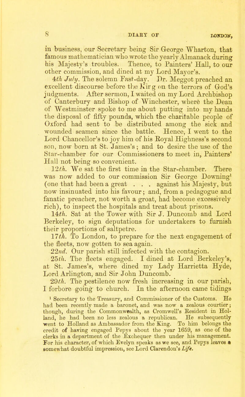 IOHUON, iu business, our Secretary being Sir George Wharton, that famous mathematician who wrote the yearly Almanack during his Majesty’s troubles. Thence, to Painters’ Hall, to our other commission, and dined at my Lord Mayor’s. 4th July. The solemn Fast-day. T)r. Meggot preached an excellent discourse before the Kirg on the terrors of God’s judgments. After sermon, I waited on my Lord Archbishop of Canterbury and Bishop of Winchester, where the Dean of Westminster spoke to me about putting into my hands the disposal of fifty pounds, which the charitable people of Oxford had sent to be distributed among the sick and wounded seamen since the battle. Hence, I went to the Lord Chancellor’s to joy him of his Royal Highness’s second son, now born at St. James’s; and to desire the use of the Star-chamber for our Commissioners to meet in, Painters’ Hall not being so convenient. 12 th. We sat the first time in the Star-chamber. There was now added to our commission Sir George Downing1 (one that had been a great . . . against his Majesty, but now insinuated into his favour; and, from a pedagogue and fanatic preacher, not worth a groat, had become excessively rich), to inspect the hospitals and treat about prisons. 14>th. Sat at the Tower with Sir J. Duncomb and Lord Berkeley, to sign deputations for undertakers to furnish their proportions of saltpetre. 17th. To London, to prepare for the next engagement of the fleets, now gotten to sea again. 22nd. Our parish still infected with the contagion. 25th. The fleets engaged. I dined at Lord Berkeley’s, at St. James’s, where dined my Lady Harrietta Hyde, Lord Arlington, and Sir John Duncomb. 29th. The pestilence now fresh increasing in our parish, I forbore going to church. In the afternoon came tidings 1 Secretary to the Treasury, and Commissioner of the Customs. He had been recently made a baronet, and was now a zealous courtier; though, during the Commonwealth, as Cromwell’s Resident in Hol- land, he had been no less zealous a republican. He subsequently went to Holland a3 Ambassador from the King. To him belongs the credit of having engaged Pepys about the year 1659, as one of the clerks in a department of the Exchequer then under his management. For his character, of which Evelyn speaks as we see, and Pepys leaves a somewhat doubtful impression, see Lord Clarendon’s Lift.