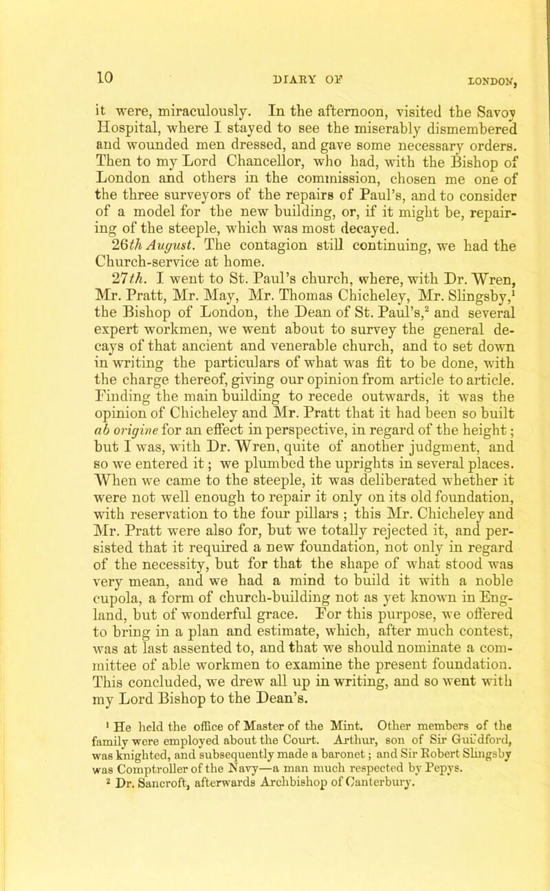 XONDON, it were, miraculously. In the afternoon, visited the Savov Hospital, where I stayed to see the miserably dismembered and wounded men dressed, and gave some necessary orders. Then to my Lord Chancellor, who had, with the Bishop of London and others in the commission, chosen me one of the three surveyors of the repairs of Paul’s, and to consider of a model for the new building, or, if it might be, repair- ing of the steeple, which was most decayed. 2Qth August. The contagion still continuing, we had the Church-service at home. 27th. I went to St. Paul’s church, where, with Dr. Wren, Mr. Pratt, Mr. May, Mr. Thomas Chicheley, Mr. Slingsby,1 the Bishop of London, the Dean of St. Paul’s,2 and several expert workmen, we went about to survey the general de- cays of that ancient and venerable church, and to set down in writing the particulars of what was fit to be done, with the charge thereof, giving our opinion from article to article. Finding the main building to recede outwards, it was the opinion of Chicheley and Mr. Pratt that it had been so built ah origine for an effect in perspective, in regard of the height; but I was, with Dr. Wren, quite of another judgment, and so we entered it; we plumbed the uprights in several places. When we came to the steeple, it was deliberated whether it were not well enough to repair it only on its old foundation, with reservation to the four pillars ; this Mr. Chicheley and Mr. Pratt were also for, but we totally rejected it, and per- sisted that it required a new foundation, not only in regard of the necessity, but for that the shape of what stood was very mean, and we had a mind to build it with a noble cupola, a form of church-building not as yet known in Eng- land, but of wonderful grace. For this purpose, we offered to bring in a plan and estimate, which, after much contest, was at last assented to, and that we should nominate a com- mittee of able workmen to examine the present foundation. This concluded, we drew all up in writing, and so went with my Lord Bishop to the Dean’s. 1 He held the office of Master of the Mint. Other members of the family were employed about the Court. Arthur, son of Sir Guildford, was knighted, and subsequently made a baronet; and Sir Kobert Slingsby was Comptroller of the Navy—a man much respected by Pepys. 2 Dr. Sancroft, afterwards Archbishop of Canterbury.