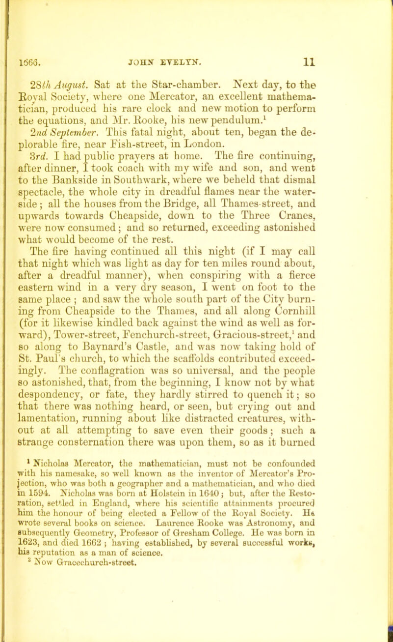 2Sth August. Sat at the Star-chamber. Next day, to the Royal Society, where one Mercator, an excellent mathema- tician, produced his rare clock and new motion to perform 2nd September. This fatal night, about ten, began the de- plorable fire, near Fish-street, in London. 3rd. I had public prayers at home. The fire continuing, after dinner, I took coach with my wife and son, and went to the Bankside in Southwark, where we beheld that dismal spectacle, the whole city in dreadful flames near the water- side; all the houses from the Bridge, all Thames-street, and upwards towards Cheapside, down to the Three Cranes, were now consumed; and so returned, exceeding astonished what wrould become of the rest. The fire having continued all this night (if I may call that night which was light as day for ten miles round about, after a dreadful manner), when conspiring with a fierce eastern wind in a very dry season, I went on foot to the same place ; and saw the whole south part of the City burn- ing from Cheapside to the Thames, and all along Cornhill (for it likewise kindled back against the wind as well as for- ward), Tower-street, Fenchurch-street, Gracious-street,1 and so along to Baynard’s Castle, and was now taking hold of St. Paul's church, to which the scaffolds contributed exceed- ingly. The conflagration was so universal, and the people so astonished, that, from the beginning, I know not by what despondency, or fate, they hardly stirred to quench it; so that there was nothing heard, or seen, but crying out and lamentation, running about like distracted creatures, with- out at all attempting to save even their goods; such a strange consternation there was upon them, so as it burned 1 Nicholas Mercator, the mathematician, must not be confounded with his namesake, so well known as the inventor of Mercator’s Pro- jection, who was both a geographer and a mathematician, and who died in 1594. Nicholas was bom at Holstein in 1640; but, after the Resto- ration, settled in England, where his scientific attainments procured him the honour of being elected a Fellow of the Royal Society. 11 & wrote several books on science. Laurence Rooke was Astronomy, and subsequently Geometry, Professor of Gresham College. He was bom in 1623, and died 1662 ; having established, by several successful works, bis reputation as a man of science. 2 Now Gracechurch-street.