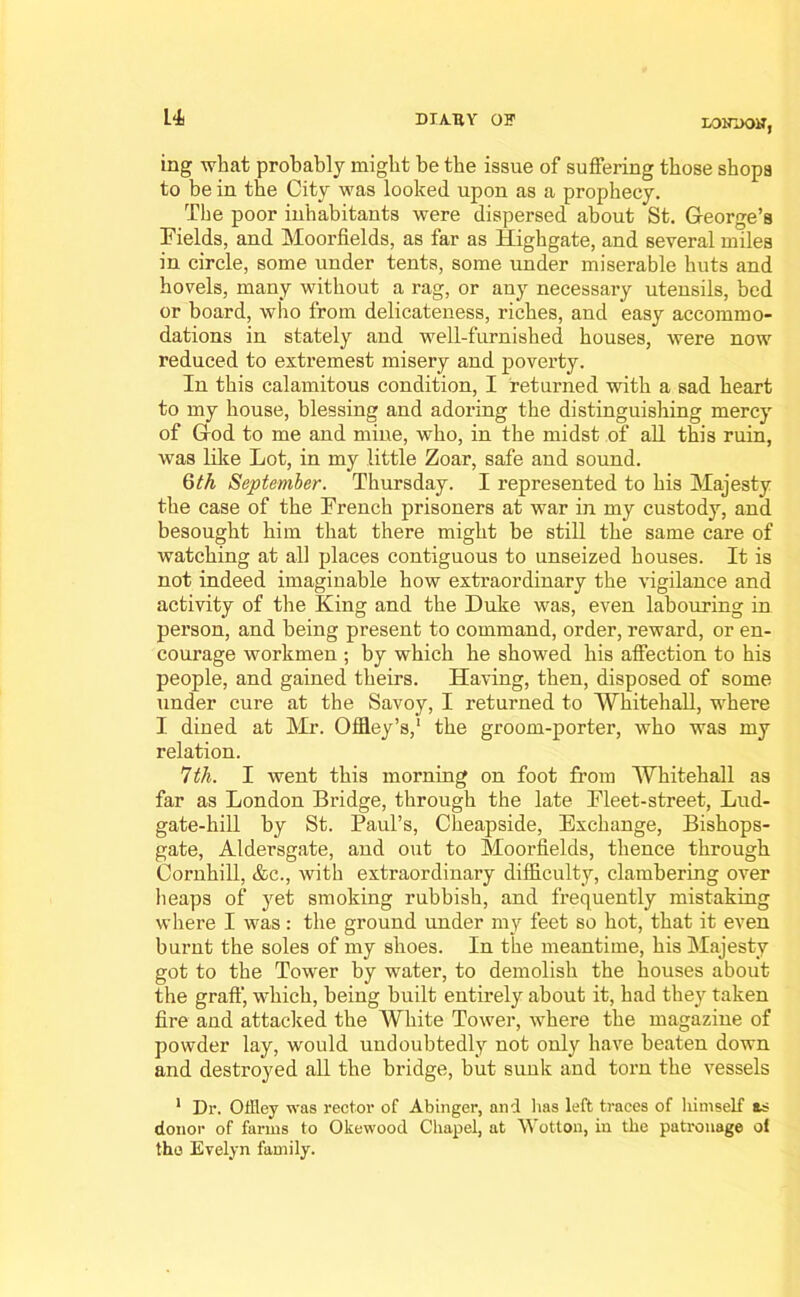 LONDON, ing what probably might be the issue of suffering those shops to be in the City was looked upon as a prophecy. The poor inhabitants were dispersed about St. George’s Fields, and Moorfields, as far as Highgate, and several miles in circle, some under tents, some under miserable huts and hovels, many without a rag, or any necessary utensils, bed or board, who from delicateness, riches, and easy accommo- dations in stately and well-furnished houses, were now reduced to extremest misery and poverty. In this calamitous condition, I returned with a sad heart to my house, blessing and adoring the distinguishing mercy of God to me and mine, who, in the midst of all this ruin, was like Lot, in my little Zoar, safe and sound. Qth September. Thursday. I l’epresented to his Majesty the case of the French prisoners at war in my custody, and besought him that there might be still the same care of watching at all places contiguous to unseized houses. It is not indeed imaginable how extraordinary the vigilance and activity of the King and the Duke was, even labouring in person, and being present to command, order, reward, or en- courage workmen ; by which he showed his affection to his people, and gained theirs. Having, then, disposed of some under cure at the Savoy, I returned to Whitehall, where I dined at Mr. Offley’s,1 the groom-porter, who was my relation. 7th. I went this morning on foot from Whitehall as far as London Bridge, through the late Fleet-street, Lud- gate-hill by St. Paul’s, Cheapside, Exchange, Bishops- gate, Aldersgate, and out to Moorfields, thence through Cornhill, &c., with extraordinary difficulty, clambering over heaps of yet smoking rubbish, and frequently mistaking where I was : the ground under my feet so hot, that it even burnt the soles of my shoes. In the meantime, his Majesty got to the Tower by water, to demolish the houses about the graff, which, being built entirely about it, had they taken fire and attacked the White Tower, where the magazine of powder lay, would undoubtedly not only have beaten down and destroyed all the bridge, but sunk and torn the vessels 1 Dr. Offley was rector of Abinger, and has left traces of himself as donor of farms to Okewood Chapel, at Wotton, in the patronage ol the Evelyn family.