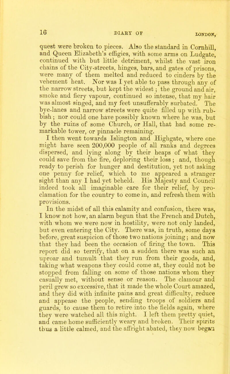 LONDOX, quest were broken to pieces. Also the standard in Cornhill, and Queen Elizabeth’s effigies, with some arms on Ludgate, continued with but little detriment, whilst the vast iron chains of the City-streets, hinges, bars, and gates of prisons, were many of them melted and reduced to cinders by the vehement heat. Nor was I yet able to pass through any of the narrow streets, but kept the widest; the ground and air, smoke and fiery vapour, continued so intense, that my hair was almost singed, and my feet unsuff'erably surbated. The bye-lanes and narrow streets were quite filled up with rub- bish ; nor could one have possibly known where he was, but by the ruins of some Church, or Hall, that had some re- markable tower, or pinnacle remaining. I then went towards Islington and Highgate, where one might have seen 200,000 people of all ranks and degrees dispersed, and lying along by their heaps of what they could save from the fire, deploring their loss ; and, though ready to perish for hunger and destitution, yet not asking one penny for relief, which to me appeared a stranger sight than any I had yet beheld. His Majesty and Council indeed took all imaginable care for their relief, by pro- clamation for the country to come in, and refresh them with provisions. In the midst of all this calamity and confusion, there was, I know not how, an alarm begun that the French and Dutch, with whom we were now in hostility, were not only landed, but even entering the City. There was, in truth, some days before, great suspicion of those two nations joining; and now that they had been the occasion of filing the town. This report did so terrify, that on a sudden there was such an uproar and tumult that they run from their goods, and, taking what weapons they could come at, they could not be stopped from falling on some of those nations whom they casually met, without sense or reason. The clamour and peril grew so excessive, that it made the whole Court amazed, and they did with infinite pains and great difficulty, reduce and appease the people, sending troops of soldiers and guards, to cause them to retire into the fields again, where they were watched all this night. I left them pretty quiet, and came home sufficiently weary and broken. Their spirits thus a little calmed, and the affright abated, they now began