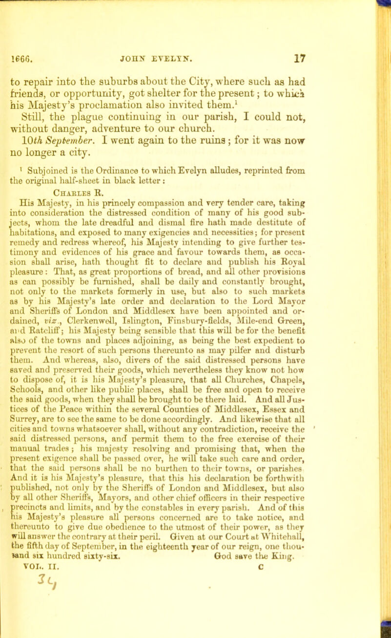 to repair into the suburbs about the City, where such as had friends, or opportunity, got shelter for the present; to which his Majesty’s proclamation also invited them.1 Still, the plague continuing in our parish, I could not, without danger, adventure to our church. 10<A September. I went again to the ruins ; for it was now- no longer a city. ' Subjoined is the Ordinance to which Evelyn alludes, reprinted from the original half-sheet in black letter : Chabxes E. His Majesty, in his princely compassion and very tender care, taking into consideration the distressed condition of many of his good sub- jects, whom the late dreadful and dismal fire hath made destitute of habitations, and exposed to many exigencies and necessities; for present remedy and redress whereof, his Majesty intending to give further tes- timony and evidences of his grace and favour towards them, as occa- sion shall arise, hath thought fit to declare and publish his Eoyal pleasure: That, as great proportions of bread, and all other provisions as can possibly be furnished, shall be daily and constantly brought, not only to the markets formerly in use, but also to such markets as by his Majesty’s late order and declaration to the Lord Mayor and Sheriffs of London and Middlesex have been appointed and or- dained, viz., Clerkenwell, Islington, Finsbury-fields, Mile-end Green, and Ratcliff; his Majesty being sensible that this will be for the benefit also of the towns and places adjoining, as being the best expedient to prevent the resort of such persons thereunto as may pilfer and disturb them. And whereas, also, divers of the said distressed persons have saved and preserved their goods, which nevertheless they know not how to dispose of, it is his Majesty’s pleasure, that all Churches, Chapels, Schools, and other hke public places, shall be free and open to receive the said goods, when they shall be brought to be there laid. And all Jus- tices of the Peace -within the several Counties of Middlesex, Essex and Surrey, are to see the same to be done accordingly. And likewise that all cities and towns whatsoever shall, without any contradiction, receive the 1 said distressed persons, and permit them to the free exercise of their manual trades ; his majesty resolving and promising that, when the present exigence shall be passed over, he will take such care and order, that the said persons shall be no burthen to their towns, or parishes And it is his Majesty’s pleasure, that this his declaration be forthwith published, not only by the Sheriffs of London and Middlesex, but also by all other Sheriffs, Mayors, and other chief officers in their respective precincts and limits, and by the constables in every parish. And of this hi3 Majesty’s pleasure all persons concerned are to take notice, and thereunto to give due obedience to the utmost of their power, as they will answer the contrary at their peril. Given at our Court at Whitehall, the fifth day of September, in the eighteenth year of our reign, one thou- sand six hundred sixty-six. God save the King. VOL. II. C