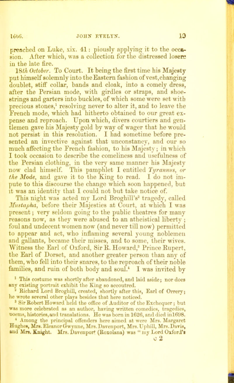 preached on Luke, xix. 41: piously applying it to the occa- sion. After which, was a collection for the distressed losere in the late fire. 18<A October. To Court. It being the first time his Majesty put himself solemnly into the Eastern fashion of vest, changing doublet, stiff collar, bands and cloak, into a comely dress, after the Persian mode, with girdles or straps, and shoe- strings and garters into buckles, of which some were set with precious stones,1 resolving never to alter it, and to leave the French mode, which had hitherto obtained to our great ex- pense and reproach. Upon which, divers courtiers and gen- tlemen gave his Majesty gold by way of wager that he would not persist in this resolution. I had sometime before pre- sented an invective against that unconstancy, and our so much affecting the French fashion, to his Majesty; in which I took occasion to describe the comeliness and usefulness of the Persian clothing, in the very same manner his Majesty now clad himself. This pamphlet I entitled Tyrannvs, or the Mode, and gave it to the King to read. I do not im- pute to this discourse the change which soon happened, but it was an identity that I could not but take notice of. This night was acted my Lord Broghill’s2 tragedy, called Mustapha, before their Majesties at Court, at which I was present; very seldom going to the public theatres for many reasons now, as they were abused to an atheistical liberty ; foul and undecent women now (and never till now) permitted to appear and act, who inflaming several young noblemen and gallants, became their misses, and to some, their wives. Witness the Earl of Oxford, Sir R. Howard,3 Prince Rupert, the Earl of Dorset, and another greater person than any of them, who fell into their snares, to the reproach of their noble families, and ruin of both body and soul.4 I was invited by 1 This costume was shortly after abandoned, and laid aside; nor does any existing portrait exhibit the King so accoutred. - Richard Lord Broghill, created, shortly after this, Earl of Orrery; he wrote several other plays besides that here noticed. 3 Sir Robert Howard held the office of Auditor of the Exchequer; but was more celebrated as an author, having written comedies, tragedies, ooems, histories, and translations. He was born in 1626, and died inl698. 4 Among the principal offenders here aimed at were Mrs. Margaret Hughes, MrB. Eleanor Owynne, Mrs. Davenport, Mrs. Uphill, Mrs. Davis, and Mrs. Knight. Mrs. Davenport (Roxolana) was “ my Lord Oxford's c 2