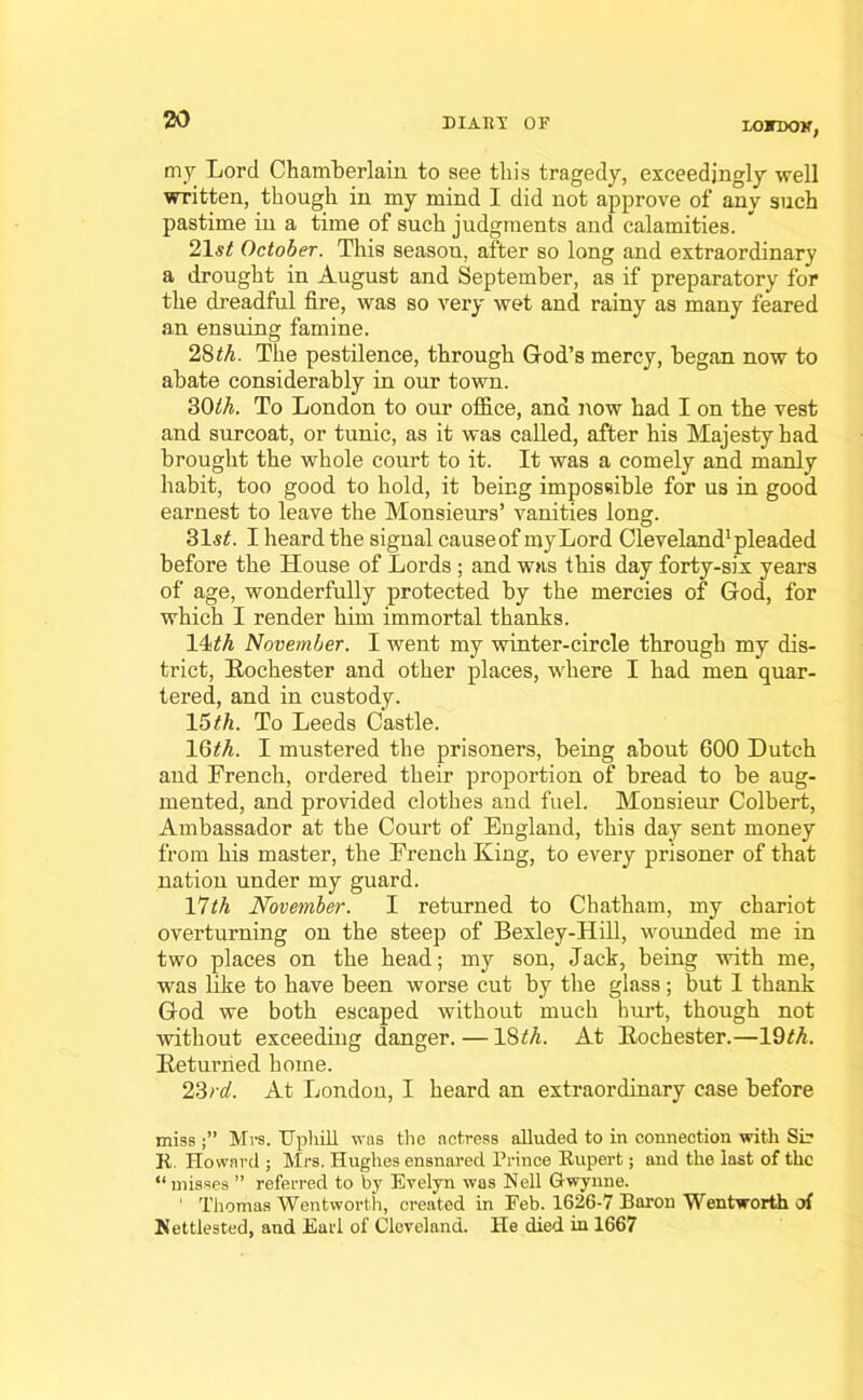 LONDON, tny Lord Chamberlain, to see this tragedy, exceedingly well written, though in my mind I did not approve of any such pastime in a time of such judgments and calamities. 21st October. This season, after so long and extraordinary a drought in August and September, as if preparatory for the dreadful fire, was so very wet and rainy as many feared an ensuing famine. 28th. The pestilence, through God’s mercy, began now to abate considerably in our town. 3C)th. To London to our office, and now had I on the vest and surcoat, or tunic, as it was called, after his Majesty had brought the whole court to it. It was a comely and manly habit, too good to hold, it being impossible for us in good earnest to leave the Monsieurs’ vanities long. 31s£. I heard the signal causeof myLord Cleveland1 pleaded before the House of Lords ; and was this day forty-six years of age, wonderfully protected by the mercies of God, for which I render him immortal thanks. 14th November. I went my winter-circle through my dis- trict, Rochester and other places, where I had men quar- tered, and in custody. 15th. To Leeds Castle. 16^. I mustered the prisoners, being about 600 Dutch and French, ordered their proportion of bread to be aug- mented, and provided clothes and fuel. Monsieur Colbert, Ambassador at the Court of England, this day sent money from his master, the French King, to every prisoner of that nation under my guard. l^lth November. I returned to Chatham, my chariot overturning on the steep of Bexley-Hill, wounded me in two places on the head; my son, Jack, being with me, was like to have been worse cut by the glass; but I thank God we both escaped without much hurt, though not without exceeding danger. — 18£A At Rochester.—19M. Returned home. 23rd. At London, I heard an extraordinary case before miss Mrs. Uphill was the actress alluded to in connection with Sir R. Howard ; Mrs. Hughes ensnared Prince Rupert; and the last of the “misses ” referred to by Evelyn was Nell Gwynne. 1 Thomas Wentworth, created in Feb. 1626-7 Baron Wentworth of Nettiested, and Earl of Cleveland. He died in 1667