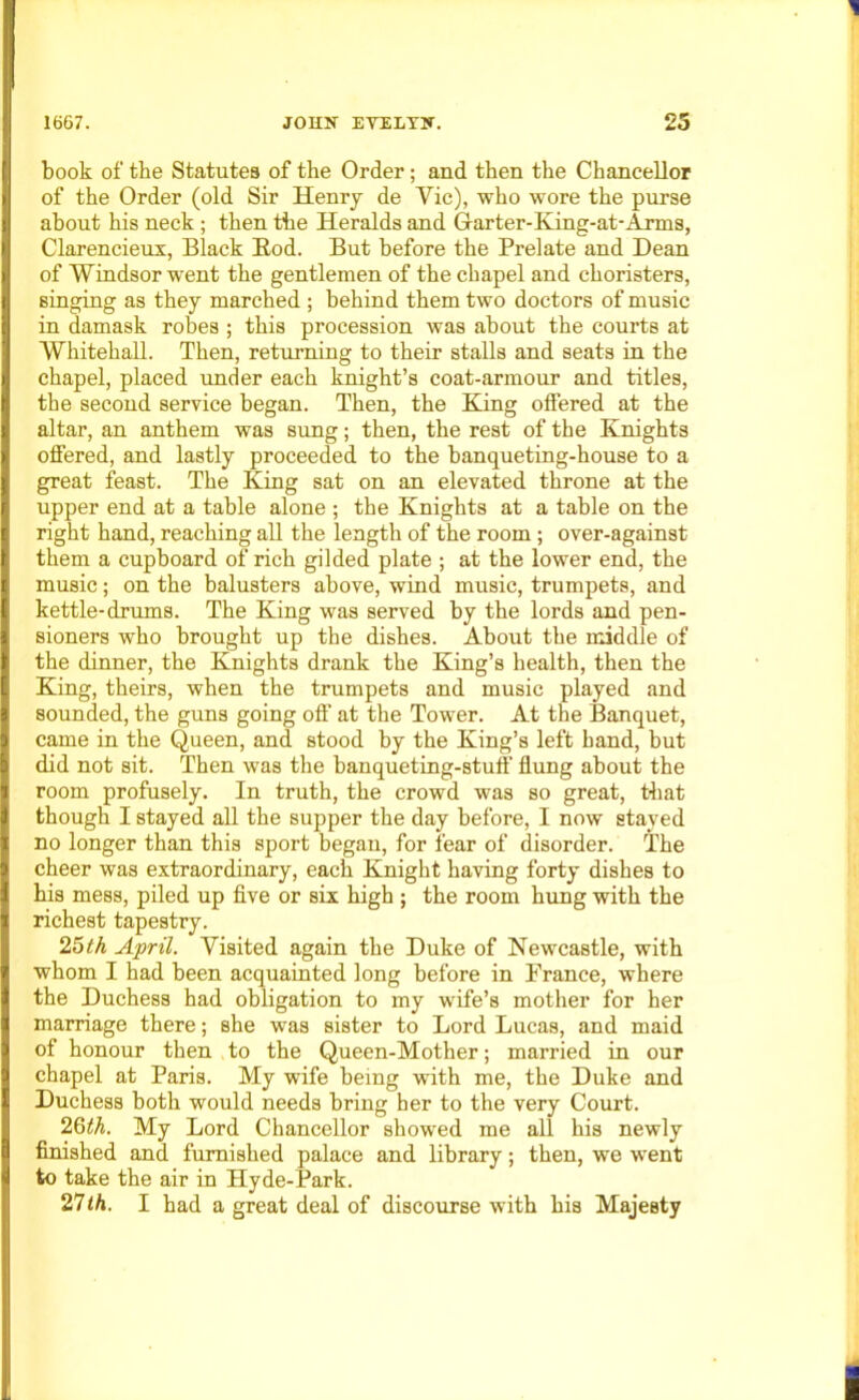 book of the Statutes of the Order; and then the Chancellor of the Order (old Sir Henry de Vic), who wore the purse about his neck; then the Heralds and Grarter-King-at-Arms, Clarencieux, Black Bod. But before the Prelate and Dean of Windsor went the gentlemen of the chapel and choristers, singing as they marched ; behind them two doctors of music in damask robes ; this procession was about the courts at Whitehall. Then, returning to their stalls and seats in the chapel, placed under each knight’s coat-armour and titles, the second service began. Then, the King offered at the altar, an anthem was sung; then, the rest of the Knights offered, and lastly proceeded to the banqueting-house to a great feast. The King sat on an elevated throne at the upper end at a table alone ; the Knights at a table on the right hand, reaching all the length of the room; over-against them a cupboard of rich gilded plate ; at the lower end, the music; on the balusters above, wind music, trumpets, and kettle-drums. The King was served by the lords and pen- sioners who brought up the dishes. About the middle of the dinner, the Knights drank the King’s health, then the King, theirs, when the trumpets and music played and sounded, the guns going off at the Tower. At the Banquet, came in the Queen, and stood by the King’s left band, but did not sit. Then was the banqueting-stuff flung about the room profusely. In truth, the crowd was so great, that though I stayed all the supper the day before, I now stayed no longer than this sport began, for fear of disorder. The cheer was extraordinary, each Knight having forty dishes to his mess, piled up five or six high ; the room hung with the richest tapestry. 25th April. Visited again the Duke of Newcastle, with whom I had been acquainted long before in Prance, where the Duchess had obligation to my wife’s mother for her marriage there; she was sister to Lord Lucas, and maid of honour then to the Queen-Mother; married in our chapel at Paris. My wife being with me, the Duke and Duchess both would needs bring her to the very Court. 26th. My Lord Chancellor showed me all his newly finished and furnished palace and library; then, we went to take the air in Hyde-Park. 27th. I had a great deal of discourse with his Majesty