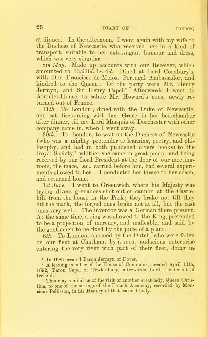 LON'UON, at dinner. In the afternoon, I went again with my wife to the Duchess of Newcastle, who received her in a kind of transport, suitable to her extravagant humour and dress, which was very singular. 8th May. Made up accounts with our Receiver, which amounted to 33,936/. 1$. 4d. Dined at Lord Cornbury’s, with Don Francisco de Melos, Portugal Ambassador, and kindred to the Queen: Of the party were Mr. Henry Jermyn,1 and Sir Henry Capel.2 Afterwards I went to Arundel-House, to salute Mr. Howard’s sons, newly re- turned out of Prance. 11 th. To London; dined with the Duke of Newcastle, and sat discoursing with her Grace in her bed-chamber after dinner, till my Lord Marquis of Dorchester with other company came in, when I went away. 30th. To London, to wait on the Duchess of Newcastle (who was a mighty pretender to learning, poetry, and phi- losophy, and had in both published divers books) to the Royal Society,3 whither she came in great pomp, and being received by our Lord President at the door of our meeting- room, the mace, &c., carried before him, had several experi- ments showed to her. I conducted her Grace to her coach, and returned home. ls< June. I went to Greenwich, where his Majesty was trying divers grenadoes shot out of cannon at the Castle- hill, from the house in the Park; they brake not till they hit the mark, the forged ones brake not at all, but the cast ones very well. The inventor was a German there present. At the same time, a ring was showed to the King, pretended to be a projection of mercury, and malleable, and said by the gentlemen to be fixed by the juice of a plant. 8th. To London, alarmed by the Dutch, who were fallen on our fleet at Chatham, by a most audacious enterprise entering the very river with part of their fleet, doing us 1 In 1685 created Baron Jermyn of Dover. 2 A leading member of the House of Commons, created April 11th, 1692, Baron Capel of Tewkesbury, afterwards Lord Lieutenant of Ireland. 3 This may remind us of the visit of another great lady, Queen Chris- tina, to one of the sittings of the French Academy, recorded by Mon- sieur Pellisson, in his History of that learned body.