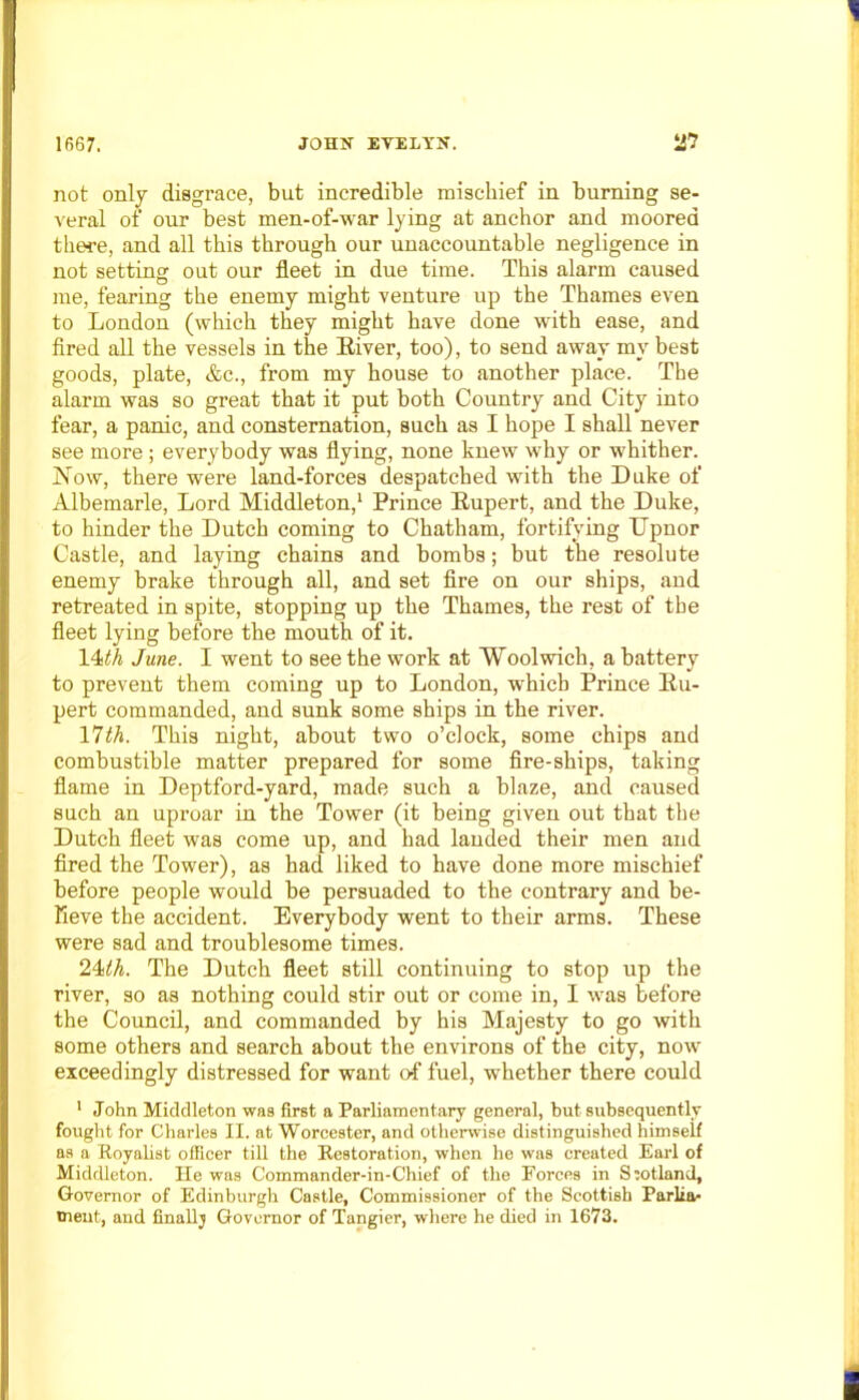 not only disgrace, but incredible mischief in burning se- veral of our best men-of-war lying at anchor and moored there, and all this through our unaccountable negligence in not setting out our fleet in due time. This alarm caused me, fearing the enemy might venture up the Thames even to London (which they might have done with ease, and fired all the vessels in the River, too), to send away my best goods, plate, &c., from my house to another place. The alarm was so great that it put both Country and City into fear, a panic, and consternation, such as I hope I shall never see more; everybody was flying, none knew why or whither. Now, there were land-forces despatched with the Duke of Albemarle, Lord Middleton,1 Prince Rupert, and the Duke, to hinder the Dutch coming to Chatham, fortifying Upnor Castle, and laying chains and bombs; but the resolute enemy brake through all, and set fire on our ships, and retreated in spite, stopping up the Thames, the rest of the fleet lying before the mouth of it. 14th June. I went to see the work at Woolwich, a battery to prevent them coming up to London, which Prince Ru- pert commanded, and sunk some ships in the river. 11th. This night, about two o’clock, some chips and combustible matter prepared for some fire-ships, taking flame in Deptford-yard, made such a blaze, and caused such an uproar in the Tower (it being given out that the Dutch fleet was come up, and had landed their men and fired the Tower), as had liked to have done more mischief before people would be persuaded to the contrary and be- lieve the accident. Everybody went to their arms. These were sad and troublesome times. 24th. The Dutch fleet still continuing to stop up the river, so as nothing could stir out or come in, I was before the Council, and commanded by his Majesty to go with some others and search about the environs of the city, now exceedingly distressed for want of fuel, whether there could 1 John Middleton was first a Parliamentary general, but subsequently fought for Charles II. at Worcester, and otherwise distinguished himself as a Royalist officer till the Restoration, when he was created Earl of Middleton. He was Commander-in-Chief of the Forces in Ssotland, Governor of Edinburgh Castle, Commissioner of the Scottish Parlia- ment, and finallj Governor of Tangier, where he died in 1673.