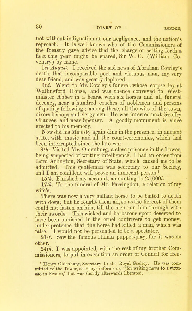 do D1ABY OF LONDOH, not without indignation at our negligence, and the nation’s reproach. It is well known who of the Commissioners of the Treasuy gave advice that the charge of setting forth a fleet this year might be spared, Sir W. C. (William Co- ventry) by name. \st August. I received the sad news of Abraham Cowley’s death, that incomparable poet and virtuous man, my very dear friend, and was greatly deplored. 3rd. Went to Mr. Cowley’s funeral, whose corpse lay at Wallingford House, and was thence conveyed to West- minster Abbey in a hearse with six horses and all funeral decency, near a hundred coaches of noblemen and persons of quality following ; among these, all the wits of the town, divers bishops and clergymen. He was interred next G-eofiry Chaucer, and near Spenser. A goodly monument is since erected to his memory. Now did his Majesty again dine in the presence, in ancient state, with music and all the court-ceremonies, which had been interrupted since the late war. 8th. Visited Mr. Oldenburg, a close prisoner in the Tower, being suspected of writing intelligence. I had an order from Lord Arlington, Secretary of State, which caused me to be admitted. This gentleman was secretary to our Society, and I am confident will prove an innocent person.1 15th. Finished my account, amounting to 25,000/. 17/A. To the funeral of Mr. Farringdon, a relation of my wife’s. There was now a very gallant horse to be baited to death with dogs ; but he fought them ail, so as the fiercest of them could not fasten on him, till the men run him through with their swords. This wicked and barbarous sport deserved to have been punished in the cruel contrivers to get money, under pretence that the horse had killed a man, which was false. I would not be persuaded to be a spectator. 21s/. Saw the famous Italian puppet-play, for it was no other. 24th. I was appointed, with the rest of my brother Com- missioners, to put in execution an order of Council for free- 1 Henry Oldenburg, Secretary to the Eoyal Society. He was com- mitted to the Tower, as Pepys informs us, “ for writing news to a virtu- oso in France,” but was shortly afterwards liberated.