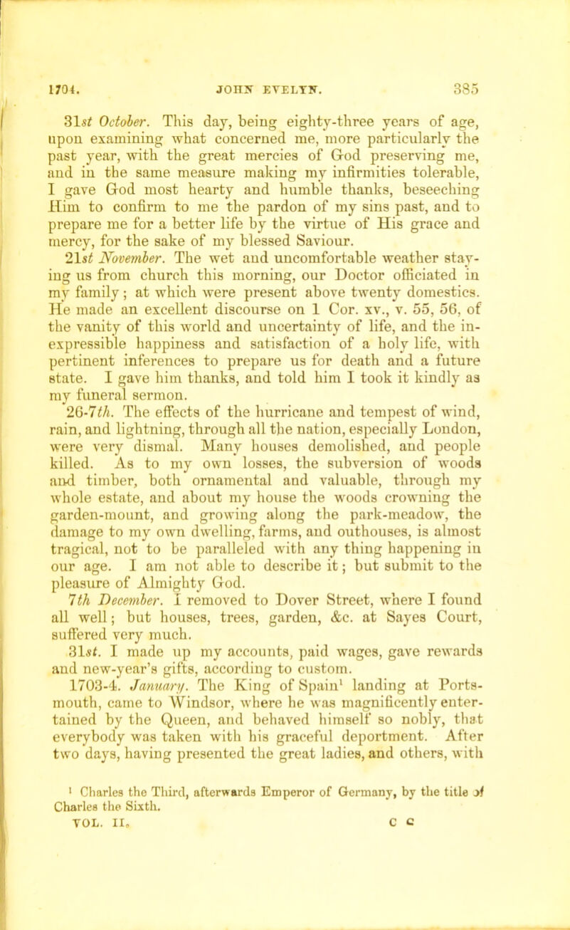 31«* October. This day, being eighty-three years of age, upon examining what concerned me, more particularly the past year, with the great mercies of G-od preserving me, and in the same measure making my infirmities tolerable, I gave God most hearty and humble thanks, beseeching Him to confirm to me the pardon of my sins past, and to prepare me for a better life by the virtue of His grace and mercy, for the sake of my blessed Saviour. 21 st November. The wet and uncomfortable weather stay- ing us from church this morning, our Doctor officiated in my family; at which were present above twenty domestics. He made an excellent discourse on 1 Cor. xv., v. 55, 56, of the vanity of this world and uncertainty of life, and the in- expressible happiness and satisfaction of a holy life, with pertinent inferences to prepare us for death and a future state. I gave him thanks, and told him I took it kindly as my funeral sermon. 26-7M. The effects of the hurricane and tempest of wind, rain, and lightning, through all the nation, especially London, were very dismal. Many houses demolished, and people killed. As to my own losses, the subversion of woods and timber, both ornamental and valuable, through my whole estate, and about my house the woods crowning the garden-mount, and growing along the park-meadow, the damage to my own dwelling, farms, and outhouses, is almost tragical, not to be paralleled with any thing happening in our age. I am not able to describe it; but submit to the pleasure of Almighty God. 7th December. I removed to Dover Street, where I found all well; but houses, trees, garden, &c. at Sayes Court, suffered very much. 31«t. I made up my accounts, paid wages, gave rewards and new-year’s gifts, according to custom. 1703-4. January. The King of Spain1 landing at Ports- mouth, came to Windsor, where he was magnificently enter- tained by the Queen, and behaved himself so nobly, that everybody was taken with his graceful deportment. After two days, having presented the great ladies, and others, with 1 Charles the Third, afterwards Emperor of Germany, by the title of Charles the Sixth. VOL. II, C C