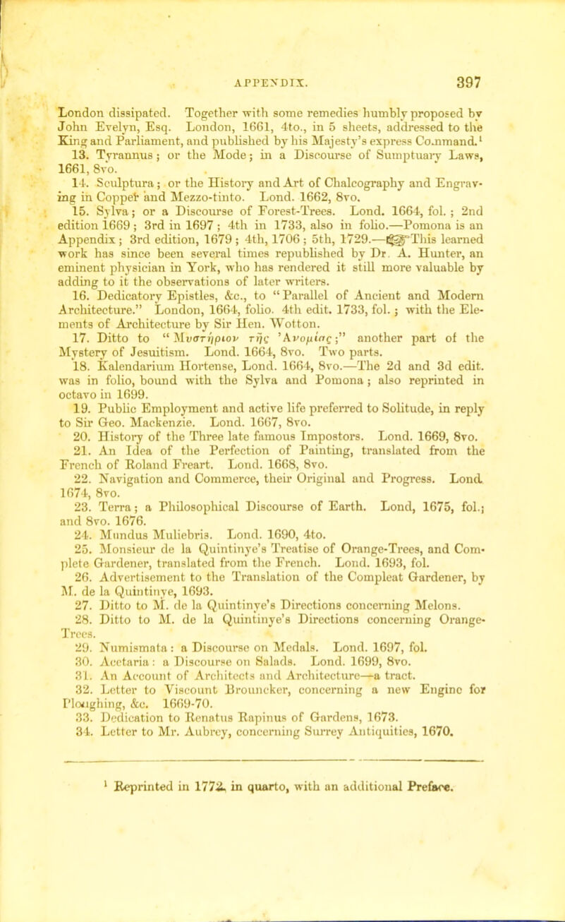 London dissipated. Together with some remedies humbly proposed by John Evelyn, Esq. London, 1661, 4to., in 5 sheets, addressed to the King and Parliament, and published by his Majesty’s express Command.1 13. Tyrannus; or the Mode; in a Discourse of Sumptuary Laws, 1661, 8vo. 14. Sculptura; or the History and Art of Chalcography and Engrav- ing in Coppet and Mezzo-tinto. Lond. 1662, 8vo. 15. Sylva; or a Discourse of Forest-Trees. Lond. 1664, fol. ; 2nd edition 1669 ; 3rd in 1697 ; 4th in 1733, also in folio.—Pomona is an Appendix ; 3rd edition, 1679 ; 4th, 1706 ; 5th, 1729.—l#5J'’This learned work has since been several times republished by Dr. A. Hunter, an eminent physician in York, who has rendered it still more valuable by adding to it the observations of later writers. 16. Dedicatory Epistles, &c., to “Parallel of Ancient and Modern Architecture.” London, 1664, folio. 4th edit. 1733, fol.; with the Ele- ments of Architecture by Sir Hen. Wotton. 17. Ditto to “ Mtxn-ijpioi' rijc ’Kvo/xiac; ■” another part of the Mystery of Jesuitism. Lond. 1664, 8vo. Two parts. 18. Kalendarium Hortense, Lond. 1664, 8vo.—The 2d and 3d edit, was in folio, bound with the Sylva and Pomona; also reprinted in octavo in 1699. 19. Public Employment and active life preferred to Solitude, in reply to Sir Geo. Mackenzie. Lond. 1667, 8vo. 20. History of the Three late famous Impostors. Lond. 1669, 8vo. 21. An Idea of the Perfection of Painting, translated from the French of Roland Freart. Lond. 1668, 8vo. 22. Navigation and Commerce, their Original and Progress. Lond 1674, 8vo. 23. Terra; a Philosophical Discourse of Earth. Lond, 1675, fol.; and 8vo. 1676. 24. Mundus MuliebrD. Lond. 1690, 4to. 25. Monsieur de la Quintinye’s Treatise of Orange-Trees, and Com- plete Gardener, translated from the French. Lond. 1693, fol. 26. Advertisement to the Translation of the Compleat Gardener, by M. de la Quintinye, 1693. 27. Ditto to M. de la Quintinye’s Directions concerning Melons. 28. Ditto to M. de la Quintinye’s Directions concerning Orange- Trees. 29. Numismata: a Discourse on Medals. Lond. 1697, fol. 30. Aectaria : a Discourse on Salads. Lond. 1699, 8vo. 31. An Account of Architects and Architecture—a tract. 32. Letter to Viscount Brouncker, concerning a new Engine for Ploughing, &c. 1669-70. 33. Dedication to Renat us Rapinus of Gardens, 1673. 34. Letter to Mr. Aubrey, concerning Surrey Antiquities, 1670. 1 Reprinted in 1772. in quarto, with an additional Preface.