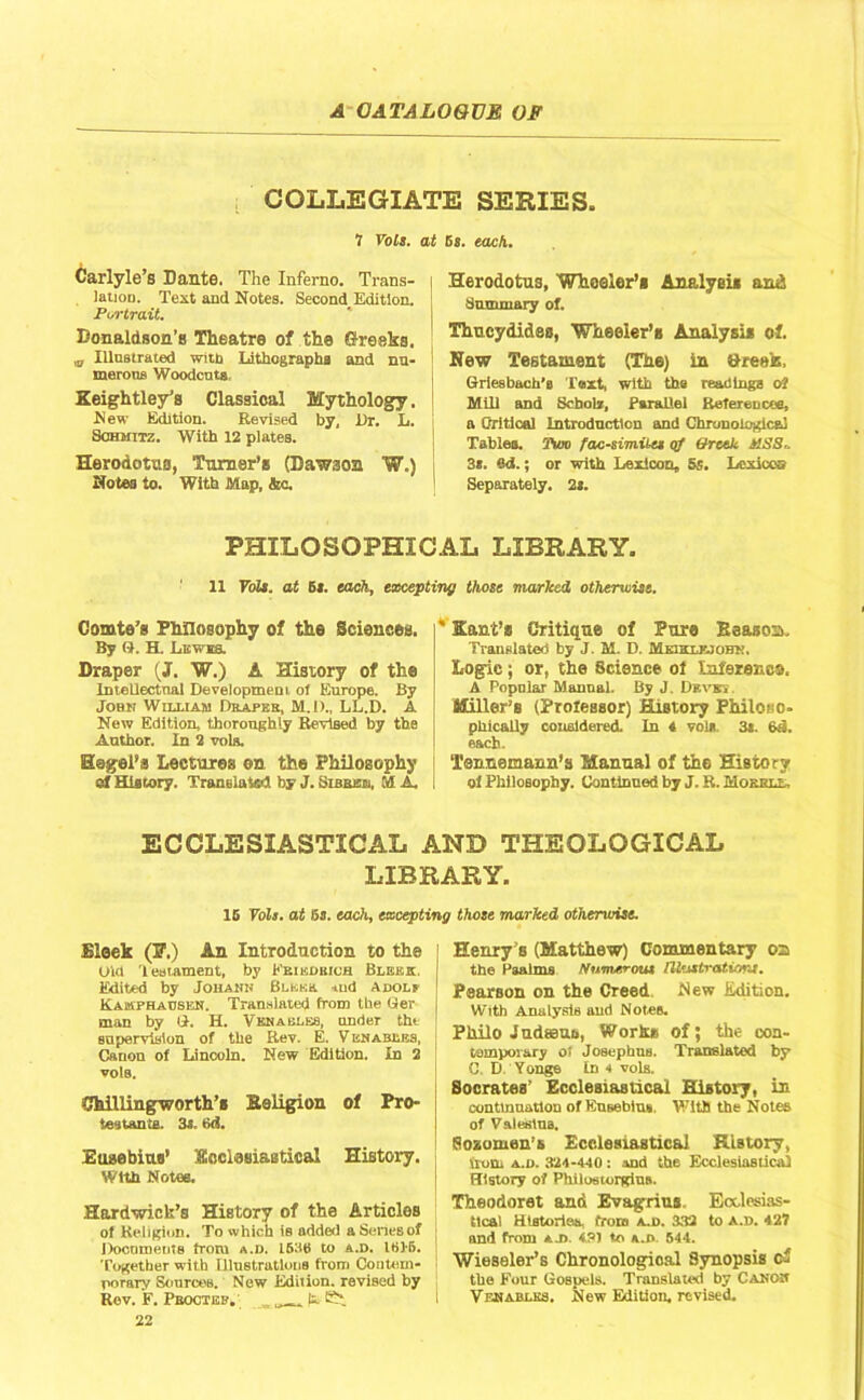 COLLEGIATE SERIES. 7 Vols. at Carlyle’s Dante. The Inferno. Trans- | lauoD. Text and Notes. Second Edition. Portrait. Donaldson’s Theatre of the Greeks. Illnstrated with Lithographs and nn- ' morons Woodcuts, Keightley’s Classical Mythology. | New Edition. Revised by, i)r. L. ! Schmitz. With 12 plates. Herodotus, Turner’s (Lawaon W.) , Notes to. With Map, &c. 5s. each,. Herodotus, Wheeler’s Analysis and Summary of. Thucydides, Wheeler’s Analysis of. New Testament (The) in »re»h, Griesbach’e Text, with the readings of Mill and Scholx, Parallel References, a Critical Introduction and Chronological Tables. Vwt» facsimile* qf Greek MSS* 3s. ‘Id.; or with Lexicon, 5s. Loxicco Separately. 2s. PHILOSOPHICAL LIBRARY. 11 Toll, at Si. each, excepting those marled otherwise. Comte’s Philosophy of the Sciences. By G. H. Lawn Draper (J. W.) A History of the Intellectual Developmeni of Europe. By Joan William Dbapkb, M.D., LL.D. A New Edition, thoroughly Revised by the Author. In 2 vols. Hegel’s Lectures on the Philosophy cf History. Translated by J. Sibbbsi, M A. ' Kant’s Critique of Pure Eeason. Translated by J. M. D. Mkiklk.kihk. Logic; or, the Science of Inference. A Popular Manual. By J. Drvsts Miller’s (Professor) History Philoiso- phically considered. In 4 vols, 3*. Bd. each. Tennemann’s Manual of the History oi Philosophy. Continued by J. R. Mokri.t,, ECCLESIASTICAL AND THEOLOGICAL LIBRARY. 15 Vols. at 5s. each, excepting those marked otherwise. Sleek (F.) An Introduction to the I Did Testament, by Fbikdbich Blhkk Edited by Johann Bucks and Adolf Kamphadsen. Translated from the Ger I man by G. H. Venables, under the | sapervislon of the Rev. E. V enables, 1 Canon of Lincoln. New Edition. In 2 vole. Chillingworth’s Beligion of Pro- testants. 3s. 6<i. Eusebius’ Ecclesiastical History. Wtth Notes. Hardwi.ck’s History of the Articles of Religion. To which is added a SeneBof Docnmente from a.d. L636 to a.D. IBIS, j Together with Illustrations from Contem- porary Sources. New Edition, revised by Rev. F. I’eoctijp. „ u |siSi*. 22 Henry’s (Matthew) Commentary oa the Paalms Numerous MustratiorJ. Pearson on the Creed New Edition. With Analysis and Notes. Philo Judaeus, Works of; the con- temporary oi JosephuB. Translated by C. If Yonge In < vols. Socrates’ Ecclesiastical History, in continuation of Ensebiu*. With the Notes of Valeslns. Sozomen’s Ecclesiastical History, Siom a.d. 324-440 : and the Ecclesiastical History of Philos un-gins. Theodoret and Evagrius Ecclesias- tical Histories, from A.D. 332 to A.D. 427 and from am. 431 to a.d. 544. Wieseler’s Chronological Synopsis of the Four Gospels. Translated by Canon Vfjsablks. New Edition, revised.