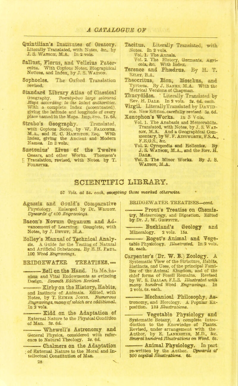 Quintilian’* Institute* of Oratory. Literally Translated, with Notes, fe.. by J. 3. Watson. M.A. In 2 voln. Sallust, Floras, and Velleius Pater- culus. With Copious Notes, Biographical Notices, and Index, b7 ,T. S. Watson. Sophocles, The Oxford Translation revised. Standard Library Atlas of Classical Geography. Twenty-two large coloured ifi*p* near ding to the latest authorities. With a complete Index (accentuated}. giving the latitude tuad longitude of every place named in the Maps. Imp. 8vo. Ts. 80. Strabo’s Geography. Translated, with Copious Notes, by W. FALootnm. M.A., and H. C. Hamilton, Esq. With Index, giving the Ancient and Modem Name*. In 3 vole. Suetonius’ Lives Of the Twelve Caesars, and other Works. Thomson's ^ Translation, revised, with Notes, by T. Foeestbb, Tacitus. Literally Translated, with Notes. In 2 vein. Vol. 1. The Annals. Yol. 2. The History, (lernumis. Agn- osia, &o. With Index. Terence and Phtedrus, By H. T. Rimy. B.A. Theocritus, lion, Mosehus, and Tyrtseus. By j. Banks, M_A With the Metrical Versions of Chapman. Thucydides. ' Literally Translated by Rev. H. Dal®. In 2 voia. 3*. ed. each. Virgil. Literally Translated by David- bob, New Edition, csi-efuliy revised. 3t.6d. Xenophon’s Works. j.n 3 Vols. Vol. 1. The Anabasis and Memorabilia. Translated, with Notes, by J. S. Wat- son, M.A. And a Geographical Com- mentary, by W. F. Ainswobth, F.S.A., F.B.G.S., &o. Vol. 2. Cyropa-dla and Hellenics. B7 J. S. Watson, M.A., and the Ear. H. Dali. Vol. 3. The Minor Works. By J. S. Watson, M.A, SCIENTIFIC LIBRARY. 67 Vols. at 5s. each, mceptmg those narked otherwise. Agassiz and Gould’s Compute.rive Physiology. Enlarged by Dr. Wbjs-h*. Upwards of ADO Engravings. Bacon’e S’ovum Qrganum and Ad- vancement of Learning. Complete, with Notes, by ,J. Dbvbt, 1A BoUey’s Manual of Technical Analy- sts. A Guide for the Testing of Natural and Artificial Substances. By B. H. Paul. 100 Wood Engravings. SBIDGEWATEE, TREATISES.— _— Bell on the Hand, Its Mecha- nism and Vital Endowments as evincing Design. Seventh Edition Revised. —__ Kirby on the History, Habi ts, and Instincts of Animals. Edited, with Notes, by T. Rymeb Jones. Numerous Engravings, ma&y of which are additional. In 2 vols. — Kidd on the Adaptation of External Nature to the Physical Condition of Man. 3*. 6d. Whewell’a Astronomy and General Physics, considered with refer- ence to Natural Theology. St. 6d. ■ Chalmers on the Adaptation ; of External Nature to the Moral and In- ' tellectual Constitution of Man. 28 v. BRIDGEWATER TREATISES—con t ——— Trout’s Treatise on Chemis- try, Meteorology, and Digestion. Edited by Dr. J. W. Guwfith. — Buckland’z Geology and Mineralogy. 2 vols. 15*. a———- Koget’s Animal and Vege- table Physiology. Illustrated. In 2 vols. 8s. each. ' Carpenter's (Br. W. B.) Zoology. A Systematic View of the Structure, Habits, Instincts, end Uses, of the principal Fami- lies of the Animal Kingdom, and of the chief forms of Fossil Remains. Revised by W. S. Dallas, F.L.S. Illustrated with many hundred Wood Engraving* ■ In 2 vols. 6*. each. -—- Mechanical Philosophy, As- tronomy, and Horology. A Popular Ex- position. 183 illustrations. Vegetable Physiology and Systematic Botany. A complete Intro- duction to the Knowledge of Plants. Revised, under arrangement with the Author, by E. Lankesteb, M.D., &c. Several hundred Illustrations on Wood. 6«. Animal Physiology. In part re-written by the Author. Upwards of 300 capital Illustrations. 61.