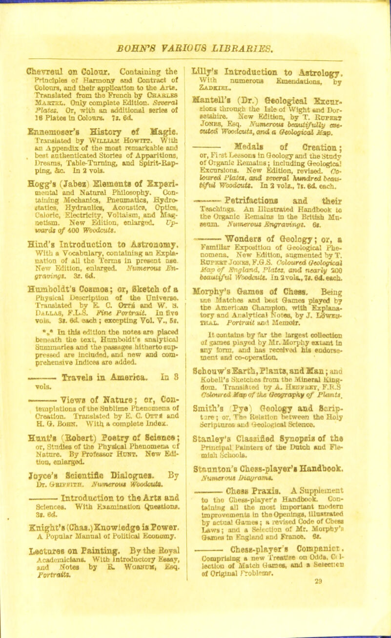 Chevreul on Colour. Containing the Principles of Harmony and Contract of Colours, and their application to the Arts. Translated from tha French by Champs Maktkl. Only complete Edition. Several ' Plates. Or, with an additional series of 16 Plates In Colours. “is. 6<t Ennemossr’s History of Magie, Translated by William Howrrr. 'With { an Appendix of the moat remarkable and , beet authenticated Stories of Apparitions, | Dreams, Table-Turning, and Spirit-Rap- ping, he. In 2 vols. Hogg’s (Jabez) Elements of Experi- mental and Natural Philosophy. Con- fAining Mechanics, Pneumatics, Hydro- itatlesT Hydraulics, Acoustics, Optics, Caloric, Electricity, Voltaism, and Mag- netism. New Edition, enlarged. Up- vmrds of 400 Woodcuts. Hind’s Introduction to Astronomy. With a Vocabulary, containing an Expla- nation of all the Terms In present nse. New Edition, enlarged. Numerous En- gravings. 38. 6d. Humboldt’s Cosmos; or, Sketch of a Physical Description of the Universe. Translated by E C. Owa and W. a. Dallas, F.L.S. Fine Portrait. In five vols. 3*. fld. each; excepting Vol. V., 58. In this edition the notes are placed beneath the text, Humboldt’s analytical Summaries and the passages hitherto sup- pressed are included, and new and com- prehensive Indices are added. — Travels in America. In 3 vols. — Views of Nature; or, Con- templations of the Sublime Phenomena of Creation. Translated by E. C. Ott< and H. G. Bohn. With a complete index. Hunt’s (Sobert) Poetry of Science; or, Studies of the Physical Phenomena of Nature. By Professor Hunt. New Edi- tion, enlarged. Joyce’s Scientific Dialogues. By Dr. GttDffiTH. Numerous Woodcuts. Introduction to tha Arts and Sciences. With Examination Questions. 38. Ud. Knight’s (Chas.) Knowledge is Power. A Popular Manual of Political Economy. Lectures on Painting. By the Royal Academicians. With introductory Essay, Mid Notes by E. Wosnom, Esq. Portraits. Lilly’s Introduction to Astrology. With numerous Emendations, by Zadkzbl. Mantell’s (Dr.) Geological Excur- sions through the Isle ol Wight and Dor- setshire. New Edition, by T. Ropeet .Tones, Esq. Numerous beautifully eras- suted Woodcuts, and a Geological Map. Medals of Creation; or, Fi rat Lessons In Geology and the Btudv of Organic Remains; Including Geological Excursions. New Edition, revised. Co- loured Plates, and several hundred beau- tiful Woodcut*. In 3 voli., It. 6d. each. ——Petrifactions and their Teachings. An Illustrated Handbook to the Organic Remains in the British Mu- seum. Numerous Engravings. 68. ~———‘Wonders of Geology; or, a Familiar Exposition of Geological Phe- nomena. New Edition, augmented by T. Rupkbt Jones, F.G.S. Coloured Geological Map of England. Plates, and nearly 200 beautiful Woodcuts. In 2 vols., 78.6d.eack. Morphy’s Games of Chess. Being cue Matches and best Games played by the American Champion, with Explana- tory and Analytical Noteo, by J. Lowes- shal. Portrait and Memoir. It contains by far the largest collection of games played by Mr. Morphy extant In any form, and has received his endorse- ment. and co-operation. Sehouw’s Earth, Plants, and Man; and Kobell’a Sketches from the Mineral King- dom. Translflted by A. Hht.kuey, F.R.S Coloured Map of the Geography of Plants. Smith’s Py®) Geology and Scrip- ture ; or, The Relation between the Holy Scrlpiuroa and ‘Geological Science. Stanley’s Classified Synopsis of th® Principal Painters of the Dutch and Fle- mish Schools. Staunton’s Chess-player’s Handbook. Numerous diagrams. Chess Praxis. A Supplement to the Chess-player's Handbook. Con- taining all the most important modern Improvements In the Openings, Illustrated by actual Games; a revised Code of Chess Laws; and a Selection of Mr. Morphy’s Games In England and Franco. 8t. Chese-players Companict. Comprising a new Treatise on Odds, C< 1- lectlon of Match Games, and a Selection of Original Problem?.