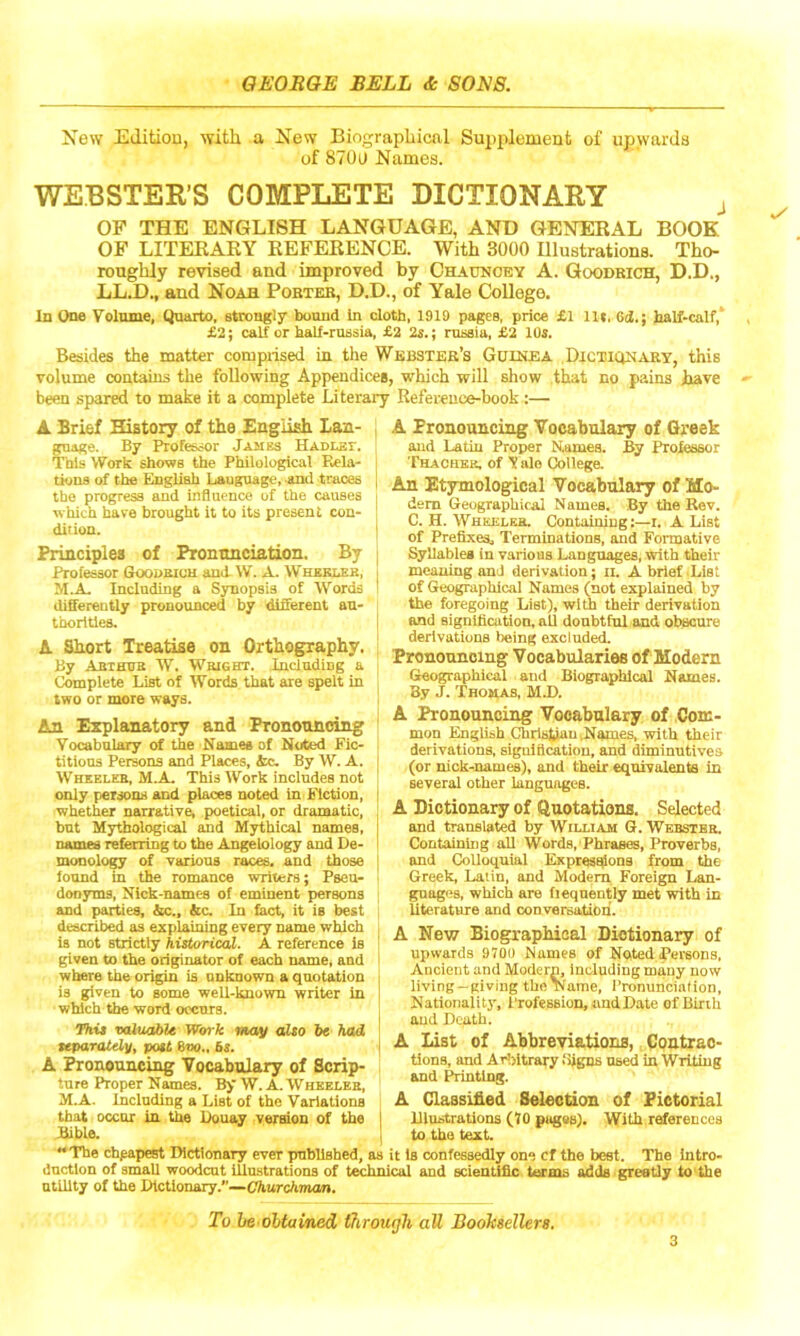 Xew Editiou, with a Xew Biographical Supplement of upwards of 870U Names. WEBSTER’S COMPLETE DICTIONARY j OF THE ENGLISH LANGUAGE, AND GENERAL BOOK OF LITERARY REFERENCE. With 3000 Illustrations. Tho- roughly revised and improved by Chaotoey A. Goodrich, D.D., LL.D., and Noah Porter, D.D., of Yale College. in One Volume, Quarto, strongly bound in cloth, 1919 pages, price £1 lU, 6tl,; halt-calf,' £2; calf or half-russia, £2 2s.; russia, £2 lUS. Besides the matter conipiised in the Webster’s Guinea Dictionary, this volume contains the following Appendices, which will show that no pains have ' been spared to make it a complete Literary Reference-hook:— A Brief History of the English Lan- guage. By Professor James HADLsr. This Work shows the Philological Eela- tiona of the English Language, and traces the progress and influence of the causes which have brought it to its present con- dition. Principles of Pronunciation. By Professor Goodeich and. W. A. Whkblek, Including a Synopsis of Words differently pronounced by different au- thorities. A Short Treatise on Orthography. By Abthub W. Wright. Including a Complete List of Words that are spelt in two or more ways. An Explanatory and Pronouncing Vocabulary of the Name* of Noted Fic- titious Persons and Places, tc. By W. A. Wheeler, M.A. This Work includes not only persons and places noted in Fiction, whether narrative, poetical, or dramatic, but Mythological and Mythical names, names referring to the Angelology and De- monolog of various races, and those iound in the romance writers; Pseu- donyms, Nick-names of eminent persons and paiiies, &c., &c. In fact, it is best described as explaining every name which is not strictly historical. A reference is given to the originator of each name, and where the origin is unknown a quotation is given to some well-known writer in which the word occurs. This valuable Work may also be had tefiaratdy, post 6vo.. 5s. A ^onouncing Vocabulary of Scrip- ture Proper Names. By W. A. Wheeler, M.A. Including a List of the Variations that occur lu the Douay version of the Bible. “The cheapest Dictionary ever published, ductlon of small woodcut iliu-stratious of tec utility of the Dictionary.’’—CAurcATnon. A Pronouncing Vocabulary of Greek and Latin Proper Names. By Professor Thachek. of V ale College. An Etymological Vocabulary of Mo- dem Geographical Names. By the Rev. C. H. Wheeler. Containing:—i. A List of Prefixes, Terminations, and Formative Syllablea in various Languages, with their meaning and derivation; ii. A brief .List of Geographical Names (not explained by the foregoing List), with their derivation and signification, all doubtful and obscure derivations being excluded. Pronouncing Vocabularies of Modern Geographical and Biographical Names. By J. Thomas, MJ). A Pronouncing Vocabulary of Com- mon English Christian .Names, with their derivations, signification, and diminutives (or nick-names), and their equivalents in several other languages. A Dictionary of Quotations. Selected and translated by William G. Webster. Containing all Words, Phrases, Proverbs, and Colloquial Kxpressiions from the Greek, Latin, and Modem Foreign Lan- guages, which are (leqnently met with in literature and conversation. A New Biographical Dictionary of upwards 970L) Names of Noted Persons, Ancient and Modern, Including many now living-giving the Name, I’ronunciafion, Nationality, I'rofession, and Date of Birth and Death. A List of AbbroTiations, (lontrao- tions, and Arlritrary fiigns used in Writing and ihinting. A Classified Selection of Pictorial Illustrations (70 pagss). With references to the text. it is confessedly one cf the best. The Intro- ical and scientific terms odds greatly to the To be obtained through all Booksellers.