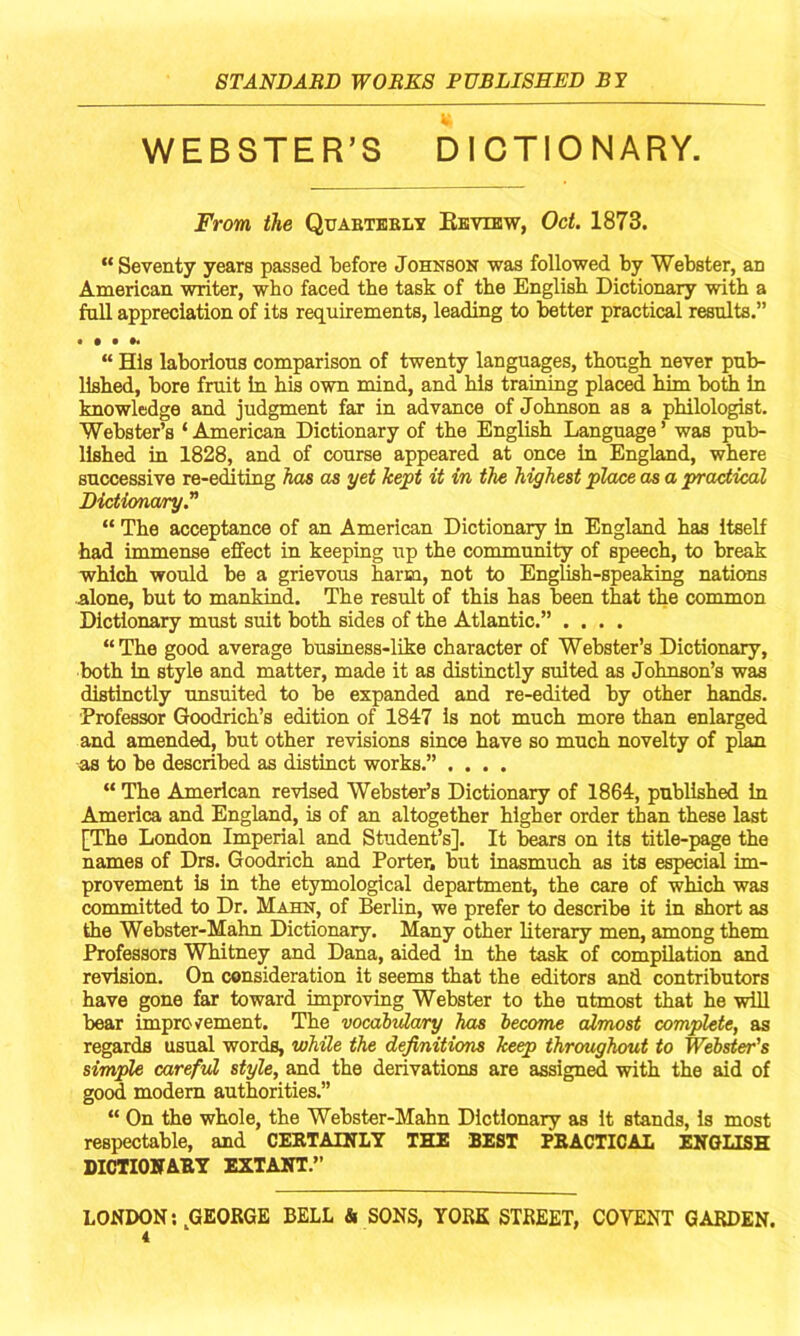 WEBSTER’S DICTIONARY. From the Quabteblt Eevibw, Oct. 1873. “ Seventy years passed tefore Johnson was followed by Webster, an American writer, who faced the task of the English Dictionary with a full appreciation of its requirements, leading to better practical results.” “ His laborious comparison of twenty languages, though never pub- lished, bore fruit in his own mind, and his training plac^ him bodi in knowledge and judgment far in advance of Johnson as a philologist. Webster’s ‘ American Dictionary of the English Language ’ was pub- lished in 1828, and of course appeared at once in England, where successive re-editing has as yet kept it in the highest place as a practical Dictionary.” “ The acceptance of an American Dictionary in England has itself had immense effect in keeping irp the community of speech, to break which would be a grievous harm, not to English-speaking nations alone, but to mankind. The result of this has been that the common Dictionary must suit both sides of the Atlantic.” .... “The good average business-like character of Webster’s Dictionary, both in style and matter, made it as distinctly suited as Johnson’s was distinctly unsuited to be expanded and re-edited by other hands. ■Professor Goodrich’s edition of 1847 Is not much more than enlarged and amended, but other revisions since have so much novelty of plan as to be described as distinct works.” .... “ The American revised Webster’s Dictionary of 1864, published In America and England, is of an altogether higher order than these last [The London Imperial and Student’s]. It bears on its title-page the names of Drs. Goodrich and Porter, but inasmuch as its especial im- provement is in the etymological department, the care of which was committed to Dr. Mahn, of Berlin, we prefer to describe it in short as the Webster-Mahn Dictionary. Many other literary men, among them Professors Whitney and Dana, aided in the task of compilation and revision. On consideration it seems that the editors and contributors have gone far toward improving Webster to the utmost that he will bear improvement. The vocahulary has hecome almost complete, as regards usual words, while the definitions keep throughout to Wehster's simple careful style, and the derivations are assigned with the aid of good modem authorities.” “ On the whole, the Webster-Mahn Dictionary as it stands, is most respectable, and CERTATSTLY THE BEST PRACTICAL ENGLISH DICTIONARY EXTANT.” LONDON;,GEORGE BELL & SONS, YORK STREET, COVENT GARDEN.