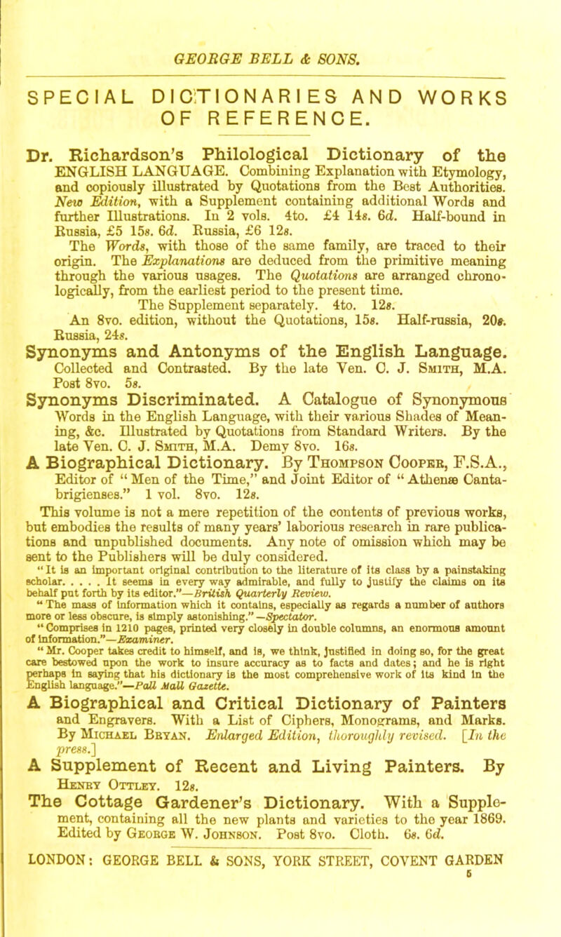 SPECIAL DICTIONARIES AND WORKS OF REFERENCE. Dr. Ricliardsoii’s Philological Dictionary of the ENGLISH LANGUAGE. Combining Explanation with Etymology, and copiously illustrated by Quotations from the Best Authorities. New J^ition, with a Supplement containing additional Words and further Illustrations. In 2 vols. 4to. £4 14«. 6d. Half-bound in Bnssia, £5 15s. 6ci. Kussia, £6 12s. The Words, with those of the same family, are traced to their origin. The Explanations are deduced from the primitive meaning through the various usages. The Quotations are arranged chrono- logic^y, from the earliest period to the present time. The Supplement separately. 4to. 12». An 8vo. edition, without the Quotations, 15«. Half-russia, 20s. Russia, 24*. Synonyms and Antonyms of the English Language. Collected and Contrasted. By the late Yen. C. J. Smith, M.A. Post 8vo. 5s. Synonyms Discriminated. A Catalogue of Synonymous Words in the English Language, with their various Shades of Mean- ing, &c. Illustrated by Quotations from Standard Writers. By the late Yen. C. J. Smith, M.A. Demy 8vo. 16*. A Biographical Dictionary. By Thompson Coopkb, F.S.A., Editor of “ Men of the Time,” and Joint Editor of “ Athenss Canta- brigienses.” 1 vol. 8vo. 12*. This volume is not a mere repetition of the contents of previous works, but embodies the results of many years’ laborious research in rare publica- tions and unpublished documents. Any note of omission which may be sent to the Publishers will be duly considered.  It is an important original contribution to the literature of its class by a painstaking scholar It seems in every way admirable, and fully to justify the claims on its behalf put forth by its editor.—British Quarterly Review.  The mass of Information which it contains, especially as regards a number of authors more or less obscure, is simply astonishing.” —Spectator. ‘‘Comprises in 1210 pages, printed very closely in double columns, an enormous amount of Information.”—Examiner. ‘‘ Mr. Cooper takes credit to himself, and is, we think, justified in doing so, for the great care bestowed upon the work to insure accuracy as to facts and dates; and he is right mrhaps in saying that his dictionary is the most comprehensive work of its kind in the English language.”—PoB Mall Gazette. A Biographical and Critical Dictionary of Painters and Engravers. With a List of Ciphers, Monograms, and Marks. By Michael Bbyan. Enlarged Edition, thoroughly revised. \_In the press.] A Supplement of Recent and Living Painters. By Henby Ottley. 12*. The Cottage Gardener’s Dictionary. With a Supple- ment, containing all the new plants and varieties to the year 1869. Edited by Geobge W. Johnson. Post 8vo. Cloth. 6*. 6d. LONDON: GEORGE BELL & SONS, YORK STREET, COVENT GARDEN 6