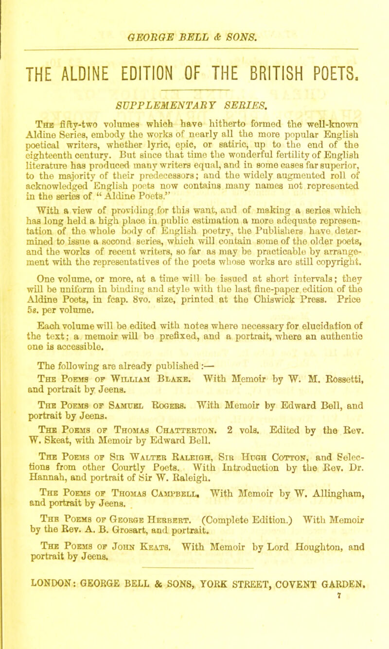 THE ALDINE EDITION OF THE BRITISH POETS. SUPPLEMENTARY SERIES. The fiPty-two volumes which have hitherto formed the well-known Aldine Series, embody the works of nearly all the more popular English poetical writers, whether lyric, epic, or satiric, up to the end of the eighteenth century. But since that time the wonderful fertility of English literature has produced many writers equal, and in some cases far superior, to the majority of their predecessors; and the widely augmented roll of acknowledged English poets now contains many names not represented in the series of “ Aldine Poets.” With a view of providing for this want, and of making a series which has long held a high place in public estimation a more adequate represen- tation of the whole body of English poetry, the Publishers have deter- mined to issue a second series, which will contain some of the older poets, and the works of recent writers, so far as may be practicable by arrange- ment with the representatives of the poets whose works arc still copyright. One volume, or more, at a time will be issued at short intervals; they wiU be uniform in binding and style with the last fine-paper edition of the Aldine Poets, in fcap. 8vo. size, printed at the Chiswick Press. Price 5«. per volume. Each volume will be edited with notes where necessary for elucidation of the text; a memoir will be prefixed, and a portrait, where an authentic one is accessible. The following are already published:— The Poems oe William Blake. With Memoir by W. M. Eossetti, and portrait by Jeens. The Poems of Samuel Eogees. With Memoir by Edward Bell, and portrait by Jeens. The Poems of Thomas Chatterton. 2 vols. Edited by the Rev. W. Skeat, with Memoir by Edward Bell. The Poems of Sib Walter Raleigh, Sib Hugh Cotton, and Selec- tions from other Courtly Poets. With Introduction by the Rev. Dr. Hannah, and portrait of Sir W. Raleigh. The Poems of Thomas Cami’bell. With Memoir by W. Allingham, and portrait by Jeens. The Poems of George Herbert. (Complete Edition.) With Memoir by the Rev. A. B. Grosart, and portrait. The Poems of John Keats. With Memoir by Lord Houghton, and portrait by Jeens. LONDON; GEORGE BELL & SONS, YORK STREET, COVENT GARDEN.