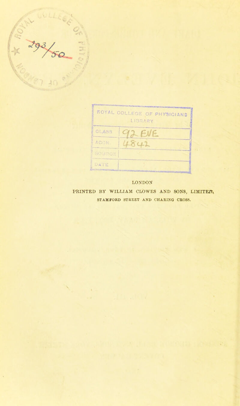 royal COLLECiE of PHY3ICIAN3 i r lOriARY LONDON PRINTED BY WILLIAM CLOWES AND SONS, LIMITEIT^ STAMFORD STREET AND CHARING CBO&S.
