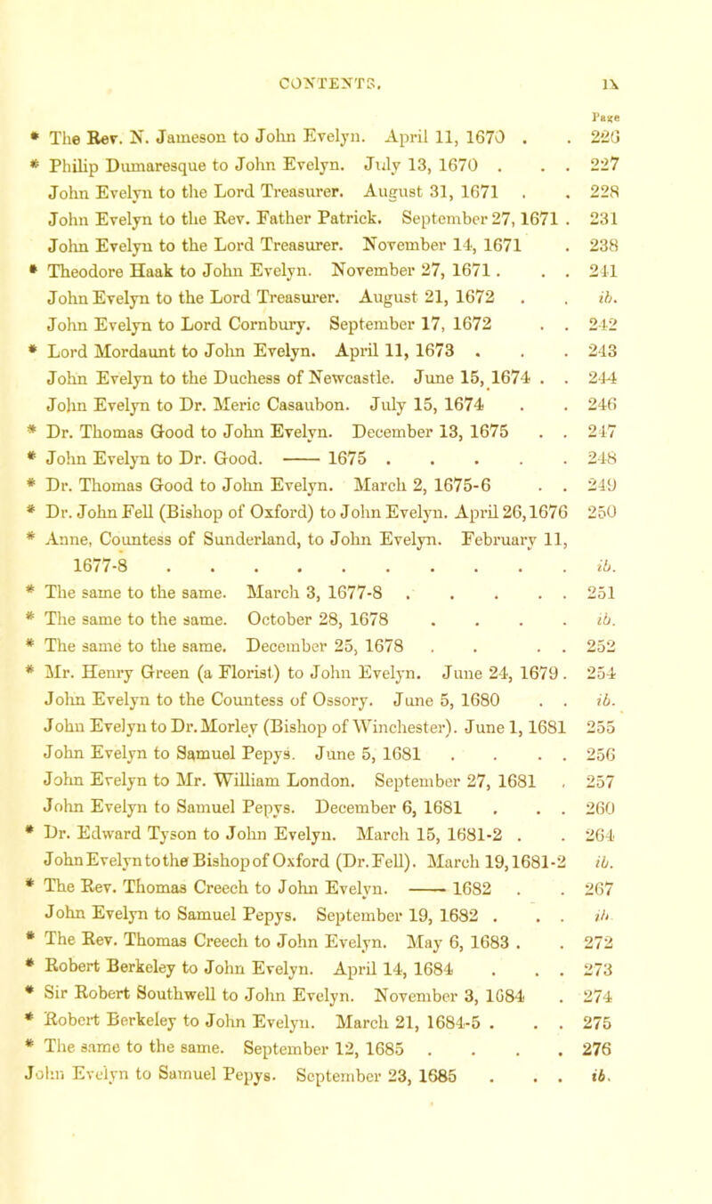 Pai;e * The Rev. N. Jameson to John Evelyn. April 11, 1670 . . 2'2G * Philip Dumaresque to John Evelyn. July 13, 1670 . . . 227 John Evelyn to the Lord Treasurer. August 31, 1671 . . 228 John Evelyn to the Rev. Father Patrick. September 27,1671 . 231 John Evelyn to the Lord Treasurer. November 14, 1671 . 238 * Theodore Haak to John Evelyn. November 27, 1671. . . 241 John Evelyn to the Lord Treasui’er. August 21, 1672 . , ih. John Evelyn to Lord Cornbury. September 17, 1672 . . 242 * Lord Mordaunt to Jolm Evelyn. April 11, 1673 . . . 243 John Evelyn to the Duchess of Newcastle. Jime 15, 1674 . . 244 John Evelyn to Dr. Meric Casaubon. July 15, 1674 . . 246 * Dr. Thomas Good to John Evelyn. December 13, 1675 . . 247 *■ John Evelyn to Dr. Good. 1675 ..... 248 * Dr. Thomas Good to Jolm Evelyn. March 2, 1675-6 . . 249 * Dr. John Fell (Bishop of Oxford) to John Evelyn. April 26,1676 250 * Anne, Countess of Sunderland, to Jolm Evelyn. February 11, 1677-8 ib. * The same to the same. March 3, 1677-8 251 * The same to the same. October 28, 1678 . . . . ib. * The same to the same. December 25, 1678 . . . . 252 * Mr. Henry Green (a Florist) to John Evelyn. June 24, 1679 . 254 Jolm Evelyn to the Coimtess of Ossory. June 5, 1680 . . ib. John Evelyn to Dr.Morley (Bishop of Winchester). -June 1,1681 255 John Evelyn to Samuel Pepys. June 5, 1681 . . . . 256 John Evelyn to Mr. WiUiam London. September 27, 1681 . 257 John Evelyn to Samuel Pepys. December 6, 1681 . . . 260 * Dr. Edward Tyson to John Evelyn. March 15, 1681-2 . . 264 JohnEvelyntotheBishopof Oxford (Dr.Fell). March 19,1681-2 ib. * The Rev. Thomas Creech to John Evelyn. 1682 . . 267 John Evelyn to Samuel Pepys. September 19, 1682 . . . ib * The Rev. Thomas Creech to John Evelyn. May 6, 1683 . . 272 * Robert Berkeley to John Evelyn. April 14, 1684 . . . 273 * Sir Robert Southwell to John Evelyn. November 3, 1084 . 274 * Robert Berkeley to John Evelyn. March 21, 1684-5 . . . 276 * The s.ame to the same. September 12, 1685 .... 276 John Evelyn to Samuel Pepys. September 23, 1685 . . . ib.