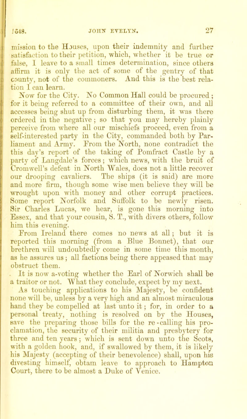 mission to the Houses, upon their indemnity and furtlier satisfaction to their petition, which, whether it be true or false, I leave to a small times determination, since others affirm it is only the act of some of the gentry of that covmty, not of the commoners. And this is the best rela- tion 1 can learn. Now for the City. No Common Hall could be procured ; for it being referred to a committee of their own, and all accesses being shut up from disturbing them, it was there ordered in the negative ; so that you may hereby plainly perceive from where all oirr mischiefs proceed, even from a self-interested party in the City, commanded both by Par- liament and Army. Prom the North, none contradict the this day’s report of the taking of Pomfract Castle by a party of Langdale’s forces; which news, with the bruit of Cromwell’s defeat in North Wales, does not a little recover our drooping cavaliers. The ships (it is said) are more and more firm, though some wise men believe they will be wrought upon with money and other corrupt practices. Some report Norfolk and Suffolk to be newly risen. Sir Charles Lucas, we hear, is gone this morning into Essex, and that your cousin, S. T., with divers others, follow him this evening. From Ireland there comes no news at aU; but it is reported this morning (from a Blue Bonnet), that our brethren will imdoubtedly come in some time this month, as he assures us ; aU factions being there appeased that may obstruct them. It is now a-voting whether the Earl of Norwich shaU be a traitor or not. What they conclude, expect by my next. As touching applications to his Majesty, be confident none wiU be, unless by a very high and an almost miraculous hand they be compelled at last unto it; for, in order to a personal treaty, nothing is resolved on by the Houses, save the preparing those bills for the re-calling his pro- clamation, the security of their militia and presbytery for three and ten years; which is sent down unto the Scots, with a golden hook, and, if swallowed by them, it is likely his Majesty (accepting of their benevolence) shall, upon his divesting himself, obtain leave to approacli to Hampton Court, there to be almost a Duke of Venice.