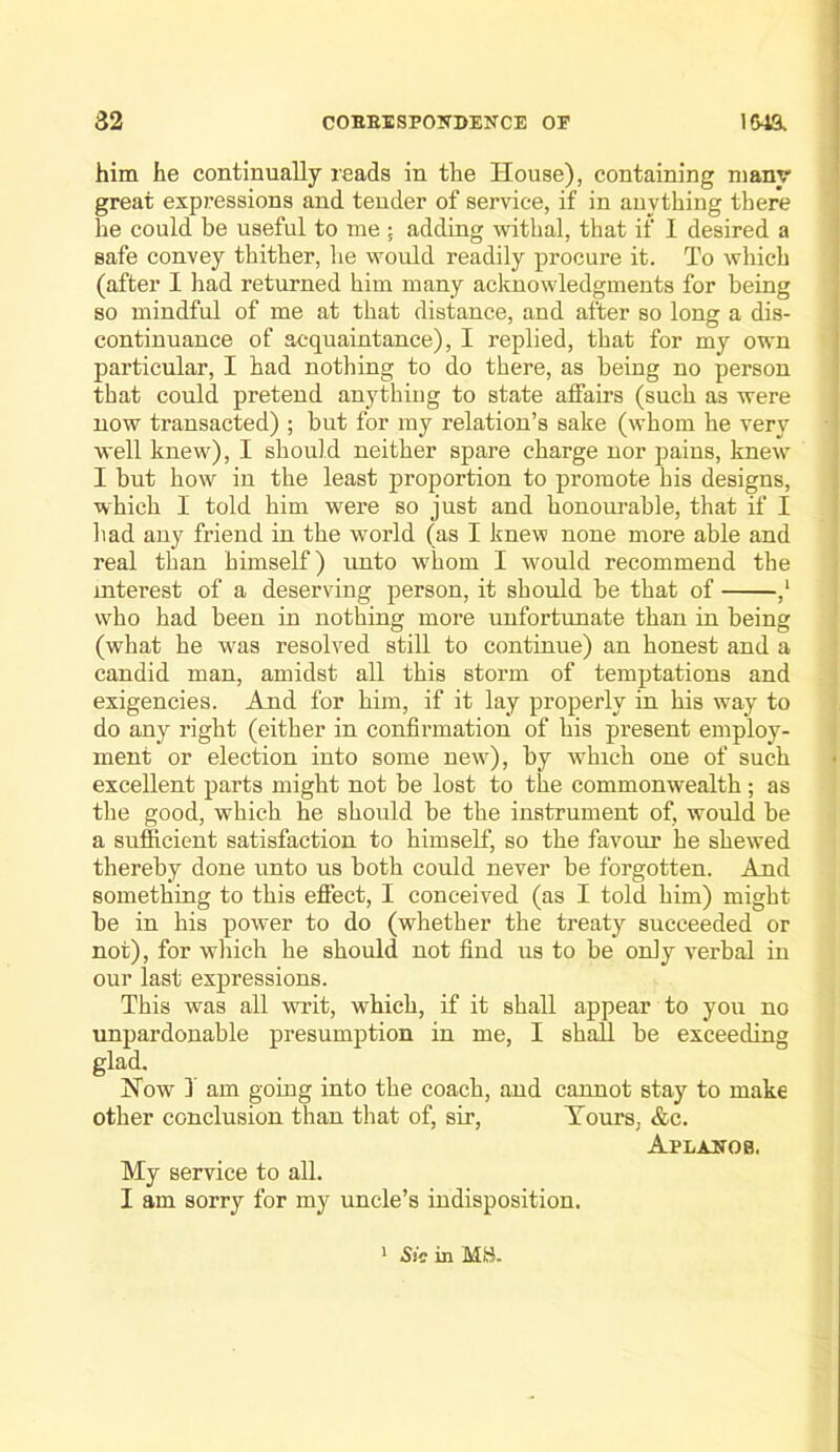 him he continually reads in the House), containing many great expressions and tender of service, if in anything there he could be useful to me ; adding withal, that if I desired a safe convey thither, he would readily procure it. To which (after I had returned him many acknowledgments for being so mindful of me at that distance, and after so long a dis- continuance of acquaintance), I replied, that for my own particular, I had nothing to do there, as being no person that could pretend anything to state affairs (such as were now transacted) ; but for my relation’s sake (whom he very well knew), I should neither spare charge nor pains, knew I but how in the least proportion to promote his designs, which I told him were so just and honourable, that if I had any friend in the world (as I knew none more able and ; real than himself) unto whom I would recommend the : mterest of a deserving person, it should be that of ,‘ > who had been in nothing more unfortunate than in being (what he was resolved still to continue) an honest and a i candid man, amidst all this storm of temptations and i exigencies. And for him, if it lay properly in his way to do any right (either in confirmation of his present employ- ment or election into some new), by which one of such • excellent parts might not be lost to the commonwealth ; as the good, which he should be the instrument of, would be a sufficient satisfaction to himself, so the favour he shewed thereby done unto us both could never be forgotten. And something to this effect, I conceived (as I told him) might be in his power to do (whether the treaty succeeded or not), for which he should not find us to be only verbal in our last expressions. This was all writ, which, if it shall appear to you no unpardonable presumption in me, I shall be exceeding glad. Now 3 am going into the coach, and cannot stay to make other conclusion than that of, sir. Tours, &c. Aplaitob. My service to all. I am sorry for my uncle’s indisposition. * Sio in MH.