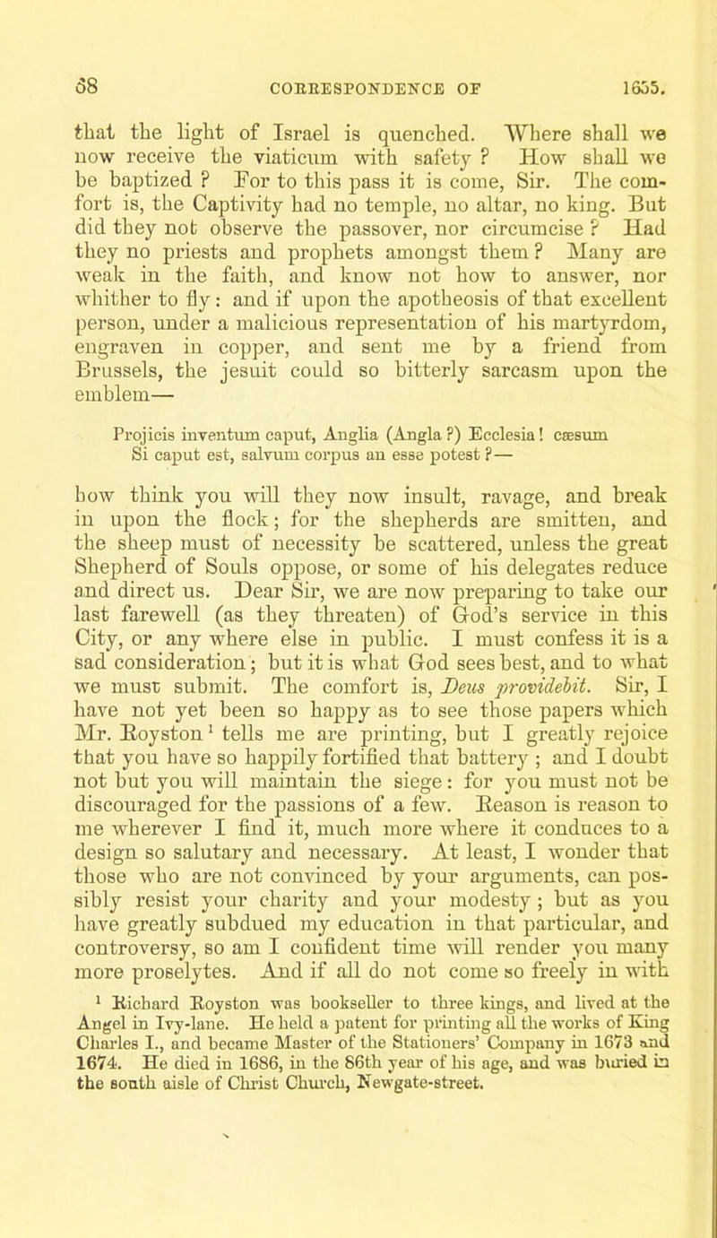 58 that the light of Israel is quenched. Where shall we now receive the viaticum with safety ? How shall wo be baptized ? For to this pass it is come, Sir. The com- fort is, the Captivity had no temple, no altar, no king. But did they not observe the passover, nor circumcise ? Had they no priests and prophets amongst them ? Many are wealc in the faith, and know not how to answer, nor whither to fly: and if upon the apotheosis of that excellent person, under a malicious representation of his martyrdom, engraven in copper, and sent me by a friend from Brussels, the Jesuit could so bitterly sarcasm upon the emblem— Pi’ojicis inventum caput, Anglia (Angla ?) Ecclesia! csesum Si caput est, salvum corpus an esse potest ?— bow think you will they now insult, ravage, and break in upon the flock; for the shepherds are smitten, and the sheep mnst of necessity he scattered, unless the great Shepherd of Souls oppose, or some of his delegates reduce and direct us. Dear Sir, we are now preparing to take our last farewell (as they threaten) of God’s service in this City, or any where else in public. I must confess it is a sad consideration; but it is what God sees best, and to what we must submit. The comfort is, Deus providehit. Sir, I have not yet been so happy as to see those papers which Mr. Boyston* tells me are printing, but I greatly rejoice that you have so happily fortified that battery ; and I doubt not but you will maintain the siege: for you must not be discouraged for the passions of a few. Season is reason to me wherever I find it, much more where it conduces to a design so salutary and necessary. At least, I wonder that those who are not convinced by your arguments, can pos- sibly resist your charity and your modesty; hut as you have greatly subdued my education in that particular, and controversy, so am I confident time will render you many more proselytes. And if all do not come so freely in with ^ Kicbard Royston was bookseller to three kings, and lived at the Angel in Ivy-lane. He held a patent for printing aU tbe works of King Cbaides I., and became Master of the Stationers’ Company in 1673 and 1674. He died in 1686, in tbe 86th year of bis age, and was b\iried in the south aisle of Christ Cbiu’cb, Newgate-street.