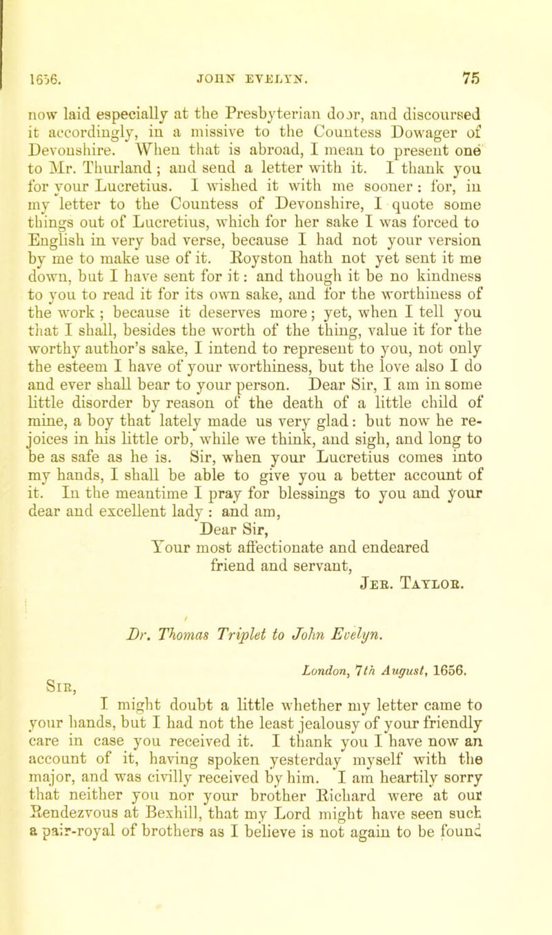 now laid especially at the Presbyterian door, and discoursed it accordingly, in a missive to the Countess Dowager of Devonshire. When that is abroad, I mean to present one to Mr. Thurland ; and send a letter with it. I thank you for your Lucretius. I wished it with me sooner : for, in my letter to the Countess of Devonshire, I quote some things out of Lucretius, which for her sake I was forced to English in. very bad verse, because I had not your version by me to make use of it. Eoyston hath not yet sent it me down, but I have sent for it: and though it be no kindness to you to read it for its ovti sake, and for the worthiness of the work ; because it deserves more; yet, when I tell you that I shall, besides the worth of the thing, value it for the worthy author’s sake, I intend to represent to you, not only the esteem I have of your worthiness, but the love also I do and ever shall bear to your person. Dear Sir, I am in some Uttle disorder by reason of the death of a little child of mine, a boy that lately made us very glad: but now he re- joices in his little orb, while we think, and sigh, and long to be as safe as he is. Sir, when your Lucretius comes into my hands, I shall be able to give you a better account of it. In the meantime I pray for blessings to you and your dear and excellent lady : and am. Dear Sir, Tour most affectionate and endeared friend and servant, Jer. Tatloe. / Br. Thomas Triplet to John Evelyn. London, Ith August, 1656. SlE, I might doubt a little whether my letter came to your bands, but I had not the least jealousy of your friendly care in case you received it. I thank you I have now an account of it, having spoken yesterday myself with the major, and was civilly received by him. I am heartily sorry that neither you nor your brother Eichard were at our Eendezvous at Bexhill, that my Lord might have seen suet a pa;r-royal of brothers as I believe is not again to be found