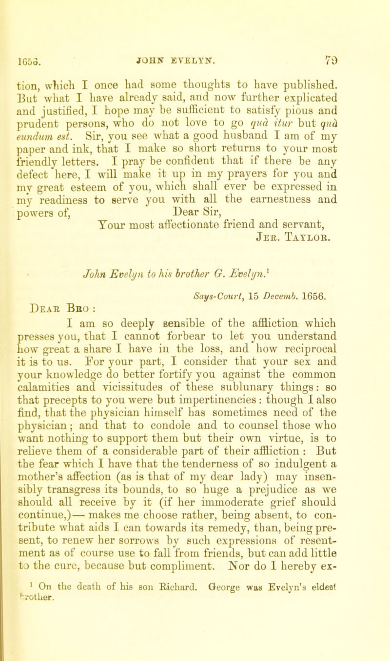 tion, which I once had some thoughts to have published. But what I have already said, and now further explicated and justified, I hope may be sufficient to satisfy pious and prudent persons, who do not love to go qua itur but quii eundum est. Sir, yon see what a good husband I am of my paper and ink, that I make so short returns to your most friendly letters. I pray be confident that if there be any defect here, I will make it up in my prayers for you and my great esteem of you, which shall ever be expressed in my readiness to serve you with all the earnestness and powers of, Dear Sir, Tour most affectionate friend and servant, Jeh. Taylor. John Evelyn to his brother G. Evelyn} Says-Court, 15 Dscemh. 1656. Dear Bro: I am so deeply sensible of the affliction which presses you, that I cannot forbear to let you understand how great a share I have in the loss, and how reciprocal it is to us. Eor your part, I consider that your sex and your knowledge do better fortify you against the common calamities and vicissitudes of these sublunary things: so that precepts to you were but impertinencies: though I also find, that the physician himself has sometimes need of the physician; and that to condole and to counsel those who want nothing to support them but their own virtue, is to reheve them of a considerable part of their affliction : But the fear which I have that the tenderness of so indulgent a mother’s affection (as is that of my dear lady) may insen- sibly transgress its bounds, to so huge a prejudice as we should all receive by it (if her immoderate grief should continue,)— makes me choose rather, being absent, to con- tribute what aids I can towards its remedy, than, being pre- sent, to renew her sorrows by such expressions of resent- ment as of course use to fall from friends, but can add little to the cure, because but compliment. Nor do I hereby ex- ' On the death of his son Richard. George was Evelyn’s eldeot brother.