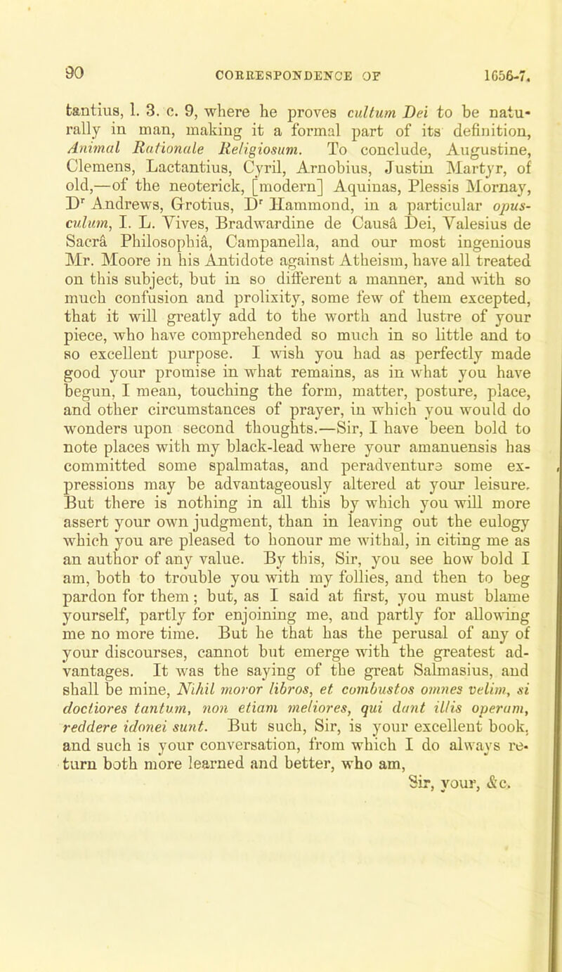 fcantius, 1. 3. c. 9, where he proves cultum Dei to be natu- rally in man, making it a formal part of its definition, Anhnal Rationale Religiosum. To conclude, Augustine, Clemens, Lactantius, Cyril, Arnobius, Justin Martyr, of old,—of the neoterick, [modern] Aquinas, Plessis Mornay, D’’ Andrews, Grotius, D' Hammond, in a particular opus- culiim, I. L. Yives, Bradwardine de Caus& Dei, Yalesius de Sacra Philosophia, Campanella, and our most ingenious Mr. Moore in his Antidote against Atheism, have all treated on this subject, but in so different a manner, and with so much confusion and prolixity, some few of them excepted, that it will greatly add to the worth and lustre of your piece, who have comprehended so much in so little and to so excellent purpose. I wish you had as perfectly made good your promise in what remains, as in what you have begun, I mean, touching the form, matter, posture, place, and other circumstances of prayer, in which you would do wonders upon second thoughts.—Sir, I have been bold to note places with my black-lead where your amanuensis has committed some spalmatas, and peradventure some ex- pressions may be advantageously altered at your leisure. But there is nothing in all this by which you will more assert your own judgment, than in leaving out the eulogy which you are pleased to honour me withal, in citing me as an author of any value. By this. Sir, you see how bold I am, both to trouble you with my follies, and then to beg pardon for them; but, as I said at first, you must blame yourself, partly for enjoining me, and partly for allowing me no more time. But he that has the perusal of any of your discourses, cannot but emerge with the greatest ad- vantages. It was the saying of the great Salmasius, and shall be mine. Nihil nioror libros, et cumbustos onines velim, si clociiores tantum, non etiam meliores, qui chmt illis operum, reddere idonei sunt. But such. Sir, is your excellent book, and such is your conversation, from which I do always I’e- turn both more learned and better, who am. Sir, your, &c.