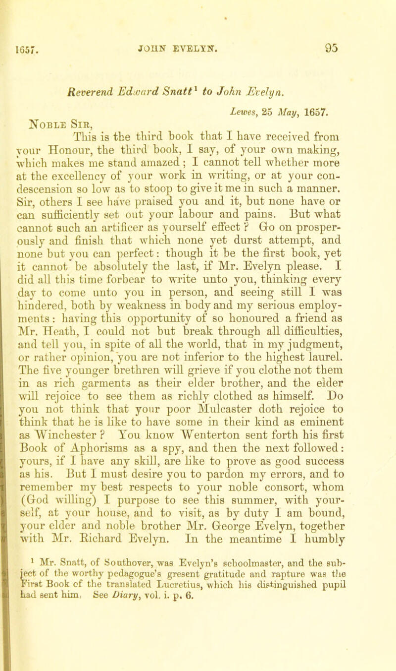 Reverend Edivnrd Snatt^ to John Evelyn. Lewes, 25 May, 1657. Noble Sir, This is the third book that I have received from your Honour, the third book, I say, of your own making, which makes me stand amazed; I cannot tell whether more at the excellency of your work in writing, or at your con- descension so low as to stoop to give it me in such a manner. Sir, others I see have praised you and it, but none have or can sufficiently set out your labour and pains. But what cannot such an artificer as yourself eflfect ? Go on prosper- ously and finish that which none yet durst attempt, and none but you can perfect: though it be the first book, yet it cannot be absolutely the last, if Mr. Evelyn please. I did all this time forbear to write unto you, tffinking every day to come unto you in person, and seeing still I was hindered, both by weakness in body and my serious employ- ments : having this opportunity of so honoured a friend as Mr. Heath, I could not but break through all difficulties, and tell you, in spite of all the world, that in my judgment, or rather opinion, you are not inferior to the highest laurel. The five younger brethren will grieve if you clothe not them in as rich garments as their elder brother, and the elder will rejoice to see them as richly clothed as himself. Do you not think that your poor Mulcaster doth rejoice to think that he is like to have some in their kind as eminent as Winchester ? You know Wenterton sent forth his first Book of Aphorisms as a spy, and then the next followed: yours, if I have any skill, are like to prove as good success as his. But I must desire you to pardon my errors, and to remember my best respects to your noble consort, whom (God willing) I purpose to see this summer, with your- self, at your house, and to visit, as by duty I am bound, your elder and noble brother Mr. George Evelyn, together with Mr. Eichard Evelyn. In the meantime I humbly * Mr. Snatt, of Southover, was Evelyn’s schoolmaster, and the sub- ject of the worthy pedagogue’s gresent gratitude and rapture was tlie First Book of the translated Lucretius, which his distinguished pupil had sent him. See Diary, vol. i. p. 6.