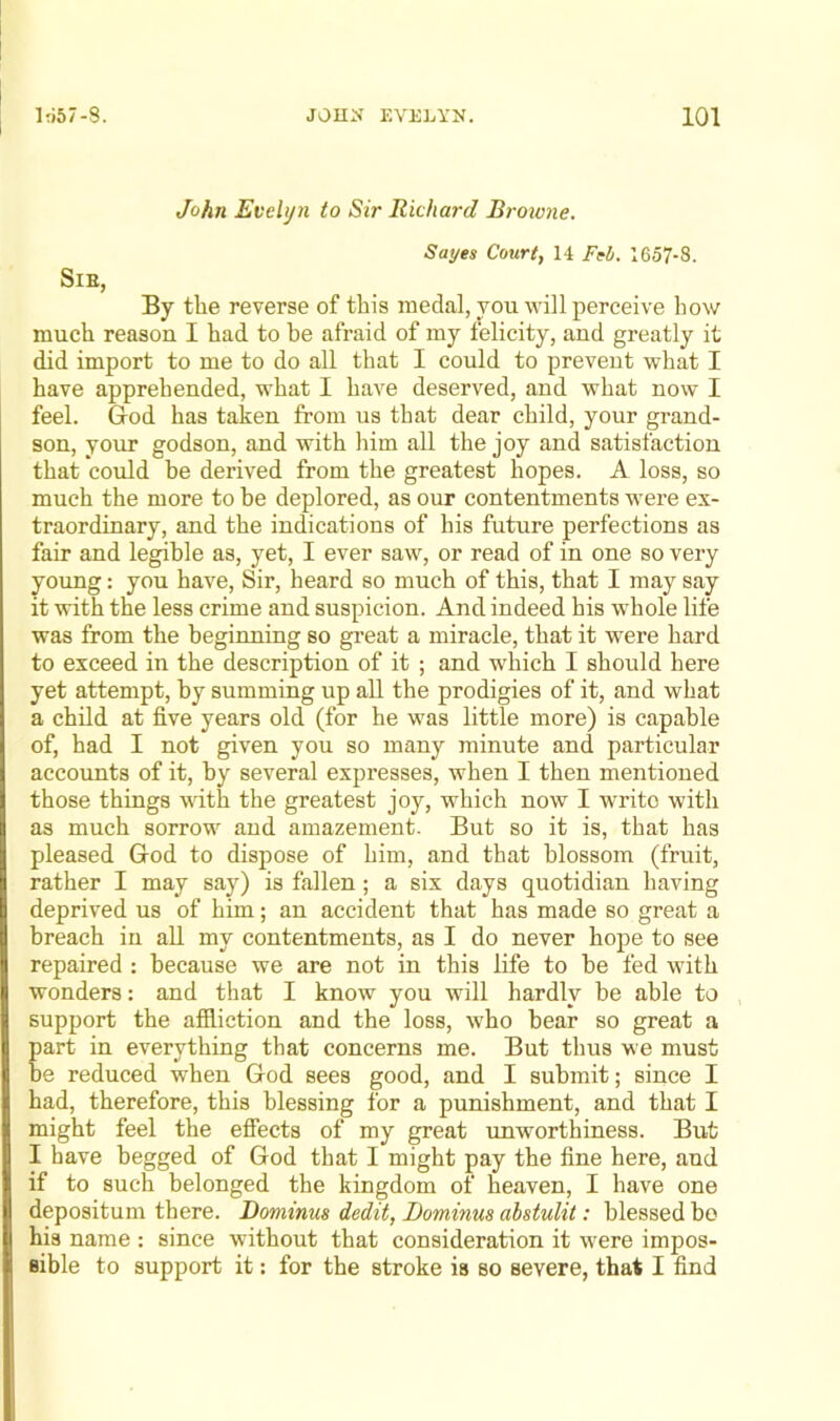 John Evelyn to Sir Richard Browne. Sayes Court, 14 Fel/. 1657-8. SlE, By the reverse of this medal, you will perceive how much reason I had to be afraid of my felicity, and greatly it did import to me to do all that I could to prevent what I have apprehended, what I have deserved, and what now I feel. God has taken from us that dear child, your grand- son, your godson, and with him all the joy and satisfaction that could be derived from the greatest hopes. A loss, so much the more to be deplored, as our contentments were ex- traordinary, and the indications of his future perfections as fair and legible as, yet, I ever saw, or read of in one so very young: you have. Sir, heard so much of this, that I may say it with the less crime and suspicion. And indeed his whole life was from the beginning so great a miracle, that it were hard to exceed in the description of it ; and which I should here yet attempt, by summing up all the prodigies of it, and what a child at five years old (for he was little more) is capable of, had I not given you so many minute and particular accounts of it, by several expresses, when I then mentioned those things with the greatest joy, which now I write with as much sorrow and amazement. But so it is, that has pleased God to dispose of him, and that blossom (fruit, rather I may say) is fallen; a six days quotidian having deprived us of him; au accident that has made so great a breach in all my contentments, as I do never hope to see repaired : because we are not in this life to be fed with wonders: and that I know you will hardly be able to support the affliction and the loss, who bear so great a part in everything that concerns me. But thus we must be reduced when God sees good, and I submit; since I had, therefore, this blessing for a punishment, and that I might feel the effects of my great imworthiness. But I have begged of God that I might pay the fine here, and if to such belonged the kingdom of heaven, I have one depositum there. Dominus dedit, Dominus abstulit: blessed bo his name : since without that consideration it were impos- sible to support it; for the stroke is so severe, that I find