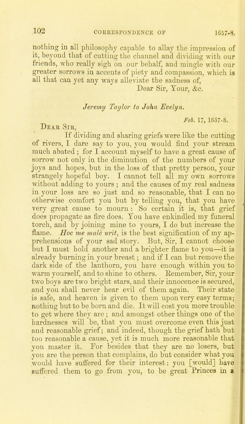 nothing in all philosophy capable to allay the impression of it, beyond that of cutting the channel and dividing with our friends, who really sigh on our behalf, and mingle with our greater sorrows in accents of piety and compassion, which is aU that can yet any ways alleviate the sadness of. Dear Sir, Tour, &c. Jeremy Taylor to John Evelyn. Feb. 17, 1657-8. Deae Sie, If dividing and sharing griefs were like the cutting of rivers, I dare say to you, you would find your stream much abated ; for I account myself to have a great cause of sorrow not only in the diminution of the numbers of your joys and hopes, but in the loss of that pretty person, your strangely hopeful boy. I cannot tell aU my own sorrows without adding to yours ; and the causes of my real sadness in your loss are so just and so reasonable, that I can no otherwise comfort you but by telling you, that you have very great cause to mourn: So certain it is, that grief does propagate as fire does. You have enkindled my funeral torch, and by joining mine to yours, I do but increase the flame. Hoc me male urit, is the best signification of my ap- prehensions of your sad story. But, Sir, I cannot choose but I must hold another and a brighter flame to you—it is already burning in your breast; and if I can but remove the dark side of the lanthorn, you have enough vdthin you to warm yourself, and to shine to others. Bemember, Sir, your two boys are two bright stars, and their innocence is secured, and you shall never hear evil of them again. Their state is safe, and heaven is given to them upon very easy terms; nothing but to be born and die. It will cost you more trouble to get where they are ; and amongst otlier things one of the hardnesses wfil be, tha.t you must overcome even this just and reasonable grief; and indeed, though the grief hath but too reasonable a cause, yet it is much more reasonable that you master it. Por besides that they are no losers, but you are the person that complains, do but consider what you wmuld liave suflered for their interest: you [would] have Buflered them to go from you, to be great Princes in a