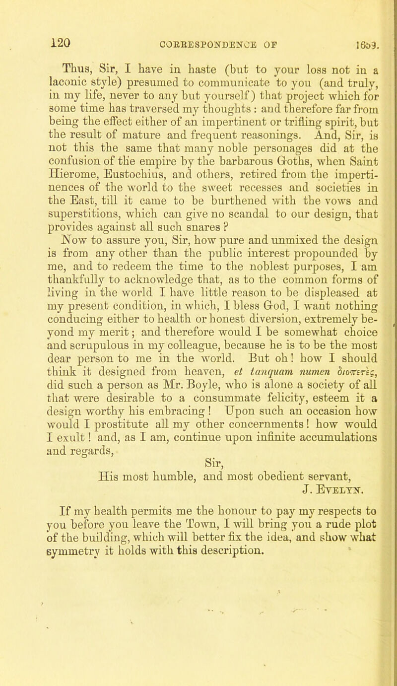 Thus, Sir, I have in haste (but to your loss not in a laconic style) presumed to communicate to you (and truly, in my life, never to any but yourself) that project which for some time has traversed my thoughts : and therefore far fi’om being the effect either of an impertinent or trifling spirit, but the result of mature and frequent reasonings. And, Sir, is not this the same that many noble personages did at the confusion of the empire by the barbarous Goths, when Saint Hierome, Eustochius, and others, retired from the imperti- nences of the world to the sweet recesses and societies in the East, till it came to be burthened with the vows and superstitions, which can give no scandal to our design, that provides against all such snares ? Now to assure you. Sir, how pure and unmixed the design is from any other than the public interest propounded by me, and to redeem the time to the noblest purposes, I am thankfully to acknowledge that, as to the common forms of living in the world I have little reason to be displeased at my present condition, in which, I bless God, I want nothing conducing either to health or honest diversion, extremely be- yond my merit; and therefore would I be somewhat choice and scrupulous in my colleague, because he is to be the most dear person to me in the world. But oh! how I should think it designed from heaven, et tanquam numen d/omreg, did such a person as Mr. Boyle, who is alone a society of all that were desirable to a consummate felicity, esteem it a design worthy his embracing ! Upon such an occasion how would I prostitute all my other concernments! how would I exult! and, as I am, continue upon infinite accumulations and regards. Sir, His most humble, and most obedient servant, J. EYELTIf. If my health permits me the honour to pay my respects to you before you leave the Town, I will bring you a rude plot of the budding, which will better fix the idea, and show what symmetry it holds with this description.