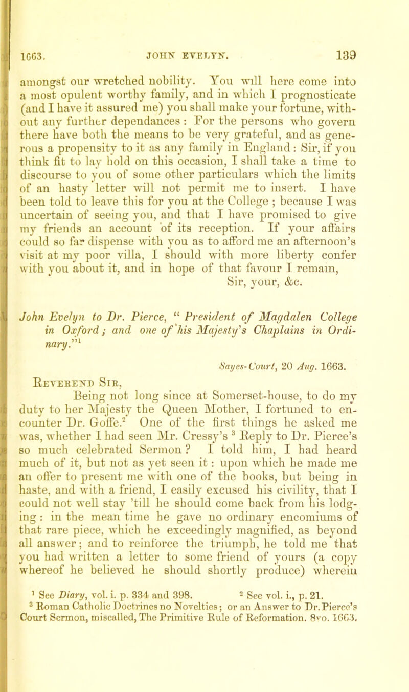 amongst our wretched nobility. Yon will here come into a most opulent worthy family, and in which I prognosticate (and I have it assured me) you shall make your fortune, with- out any further dependances ; For the persons who govern there have both the means to he very grateful, and as gene- rous a propensity to it as any family in England : Sir, if you think fit to lay hold on this occasion, I sliall take a time to discourse to you of some other particulars which the limits of an hasty letter will not permit me to insert. I have been told to leave this for you at the College ; because I was uncertain of seeing you, and that I have promised to give my friends an account of its reception. If your affairs could so far dispense with you as to afford me an afternoon’s visit at my poor villa, I should with more liberty confer with you about it, and in hope of that favour I remain. Sir, your, &c. John Evelyn to Dr. Pierce, “ President of Magdalen College in Oxford; and one of his Majesty's Chaplains in Ordi- nary.'^ Sayes-Court, 20 Aug. 1663. Eeteee>'d Sie, Being not long since at Somerset-house, to do my duty to her Majesty the Queen Mother, I fortuned to en- counter Dr. Goffe.^ One of the first things he asked me was, whether I had seen Mr. Cress^^’s ® Eeply to Dr. Pierce’s so much celebrated Sermon ? 1 told him, I had heard much of it, but not as yet seen it: upon which he made me an ofter to present me with one of the books, but being in haste, and with a friend, I easily excused his civility, that I could not well stay ’till he should come back from his lodg- ing ; in the mean time he gave no ordinary encomiums of that rare piece, ivhich he exceedingly magnified, as beyond all answer; and to reinforce the triumph, he told me that you had written a letter to some friend of yours (a copy whereof he believed he should shortly produce) whereiu ’ See Diary, vol. i. p. 334 and 398. * gge vol. i., p. 21. ® Eoman Catholic Doctrines no Novelties; or an Answer to Dr. Pierce’s Court Sermon, miscalled, The Primitive Eule of Eeformation. 8'’o. 1663.