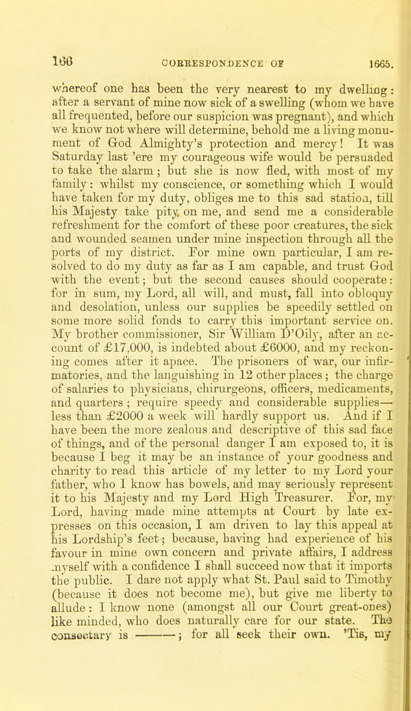 1G6 whereof one has been the very nearest to my dwelling: after a servant of mine now sick of a swelling (whom we have all frequented, before our suspicion was pregnant), and which we know not where will determine, behold me a living monu- ment of Grod Almighty’s protection and mercy! It w'as Saturday last ’ere my courageous wife would be persuaded to take the alarm; but she is now fled, with most of my family: whilst my conscience, or something which I would have taken for my duty, obliges me to this sad station, till his Majesty take pity on me, and send me a considerable refreshment for the comfort of these poor creatures, the sick and wounded seamen under mine inspection through all the ports of my district. For mine own particular, I am re- solved to do my duty as far as I am capable, and trust Grod with the event; but the second causes should cooperate: for in sum, my Lord, all will, and must, fall into obloquy and desolation, unless our supplies be speedily settled on some more solid fonds to carry this important service on. My brother commissioner. Sir William D’Oily, after an ac- count of £17,000, is indebted about £6000, and my reckon- ing comes after it apace. Tlie prisoners of •war, our infir- matories, and the languishing in 12 other places ; the charge of salaries to physicians, chirui’geons, officers, medicaments, and quarters ; require speedy and considerable supplies— less than £2000 a week will hardly support us. And if I have been the more zealous aud descriptive of this sad face of things, and of the personal danger I am exposed to, it is because I beg it may be an instance of your goodness and charity to read this article of my letter to my Lord your father, who I know has bowels, and may seriously represent it to his Majesty and my Lord High Treasurer. For, my Lord, having made mine attempts at Coru’t by late ex- presses on this occasion, I am driven to lay this appeal at his Lordship’s feet; because, having had experience of his favour in mine own concern and private affairs, I address myself with a confidence I shall succeed now that it imports the public. I dare not apply what St. Paul said to Timothy (because it does not become me), but give me liberty to allude: I know none (amongst all our Court great-ones) like minded, who does naturally care for our state. The consectary is j for all seek their owoi. ’Tis, my