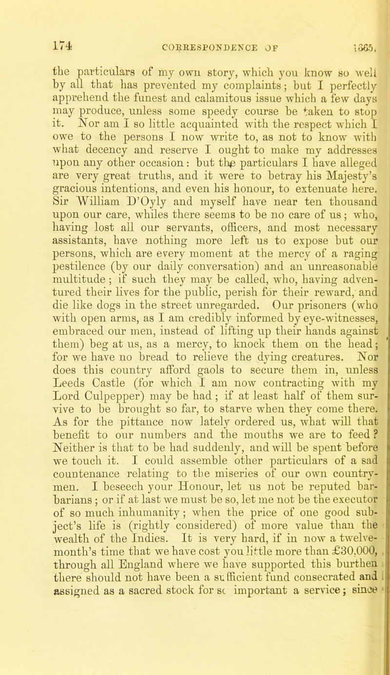 the particulars of my own story, which you know so Aveli by all that has prevented my complaints; but I perfectly apprehend the funest and calamitous issue which a few days may produce, unless some speedy course be taken to stop it. ISTor am I so little acquainted with the respect which I owe to the persons I now write to, as not to know witli what decency and reserve I ought to make my addresses upon any other occasion: but th^ particulars I have alleged are very great truths, and it were to betray his Majesty’s gracious intentions, and even his honour, to extenuate here. Sir William D’Oyly and myself have near ten thousand upon our care, whiles there seems to be no care of us; who, having lost aU our servants, officers, and most necessary assistants, have nothing more left us to expose but our persons, which are every moment at the mercy of a raging pestilence (by our daily conversation) and an unreasonable multitude ; if such they may be called, who, having adven- tured their lives for the public, perish for their reward, and die like dogs in the street unregarded. Our prisoners (who with open arms, as I am credibly informed by eye-witnesses, embraced oui’ men, instead of lifting up their hands against them) beg at us, as a mercy, to knock them on the head; for we have no bread to relieve the dying creatures. Nor does this country afford gaols to secure them in, unless Leeds Castle (for which I am now contracting with my Lord Culpepper) may be had; if at least half of them sur- vive to be brought so far, to starve when they come there. As for the pittance now lately ordered us, Avhat wiU that benefit to our numbers and the mouths we are to feed ? Neither is that to be had suddenly, and will be spent before we touch it. I could assemble other particulars of a sad countenance relating to the miseries of our own country- men. I beseech your Honour, let us not be reputed bar- barians ; or if at last we must be so, let me not be the executor of so much inhumanity; when the price of one good sub- ject’s life is (rightly considered) of more value than the wealth of the Indies. It is very hard, if in now a twelve- month’s time that we have cost you little more than £30,000, through all England where we have supported this burthen there should not have been a sx fficient fund consecrated and assigned as a sacred stock for sc important a service; since