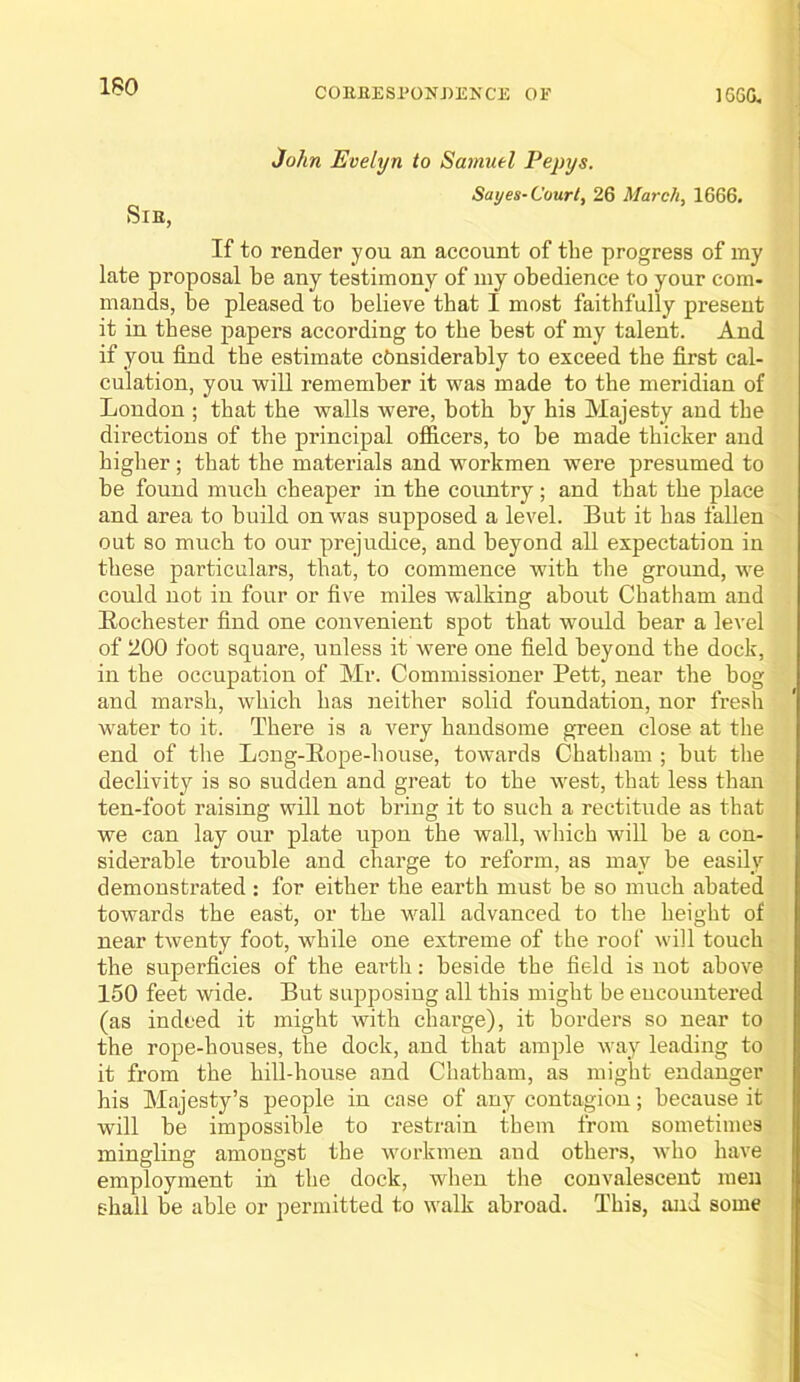 3ohn Evelyn to Sa?nuel Pepys. Saves-Court. 26 March, 1666. SlE, If to render you an account of the progress of my late proposal be any testimony of my obedience to your com- mands, be pleased to believe that I most faithfully present it in these papers according to the best of my talent. And if you find the estimate considerably to exceed the first cal- culation, you will remember it was made to the meridian of London ; that the walls were, both by his Majesty and the directions of the principal officers, to be made thicker and higher; that the materials and workmen were presumed to be found much cheaper in the country; and that the place and area to build on was supposed a level. But it has fallen out so much to our prejudice, and beyond all expectation in these particulars, that, to commence with the ground, we could not in four or five miles walking about Chatham and Eochester find one convenient spot that would bear a level of 200 foot square, unless it were one field beyond the dock, in the occupation of Mr. Commissioner Pett, near the bog and marsh, which has neither solid foundation, nor fresh water to it. There is a very handsome green close at the end of the Long-Eope-house, towards Chatliam ; but the declivity is so sudden and great to the west, that less than ten-foot raising will not bring it to such a rectitude as that we can lay our plate upon the wall, which will be a con- siderable trouble and charge to reform, as may be easily demonstrated : for either the earth must be so much abated towards the east, or the wall advanced to the height of near twenty foot, while one extreme of the roof will touch the superficies of the earth: beside the field is not above 150 feet wide. But supposiug all this might be encountered (as indeed it might with charge), it borders so near to the rope-houses, the dock, and that ample way leading to it from the hill-house and Chatham, as might endanger his Majesty’s people in case of any contagion; because it will be impossible to restrain them from sometimes mingling amougst the workmen and others, who have employment in the dock, when the convalescent men shall be able or permitted to walk abroad. This, and some