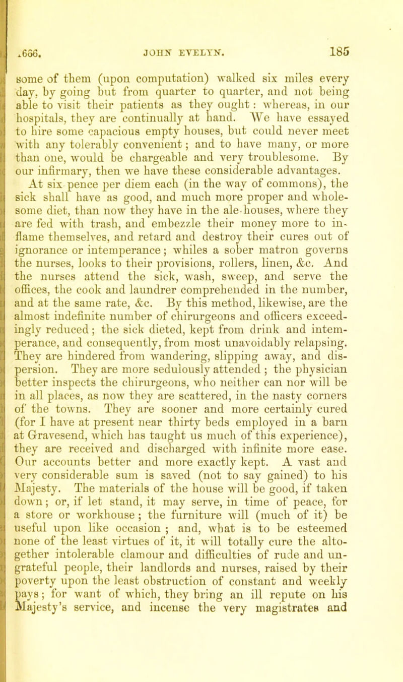 some of them (upon computation) walked six miles every day, by going hut from quarter to quarter, and not being able to visit their patients as they ought: whereas, in our hospitals, they are continually at hand. AVe have essayed to hire some capacious empty houses, but could never meet with any tolerably convenient; and to have many, or more than one, would be chargeable and very troublesome. By our infirmary, then we have these considerable advantages. At six pence per diem each (in the way of commons), the sick shall have as good, and much more proper and whole- some diet, than now they have in the ale-houses, where they are fed with trash, and embezzde their money more to in- flame themselves, and retard and destroy their cures out of ignorance or intemperance; w'hiles a sober matron governs the nurses, looks to their provisions, rollers, linen, &c. And the nurses attend the sick, w'ash, sweep, and serve the ofiices, the cook and laundrer comprehended in the number, and at the same rate, &c. By this method, likewise, are the almost indefinite number of chirurgeons and officers exceed- ingly reduced; the sick dieted, kept from drink and intem- perance, and consequently, from most unavoidably relapsing. They are hindered from wandering, slipping away, and dis- persion. They are more sedulously attended ; the physician better inspects the chirurgeons, who neither can nor will be in all places, as now they are scattered, in the nasty corners of the towns. They are sooner and more certainly cured (for I have at present near thirty beds employed in a barn at Gravesend, which has taught us much of this experience), they are received and discharged wnth infinite more ease. Our accounts better and more exactly kept. A vast and very considerable sum is saved (not to say gained) to his Majesty. The materials of the house will be good, if taken down; or, if let stand, it may serve, in time of peace, for a store or workhouse; the furniture will (much of it) be useful upon like occasion ; and, what is to be esteemed none of the least virtues of it, it will totally cure the alto- gether intolerable clamour and difficulties of rude and uu- grateful people, their landlords and nurses, raised by their poverty upon the least obstruction of constant and weekly pays; for want of which, they bring an ill repute on his Majesty’s service, and incense the very magistrates and