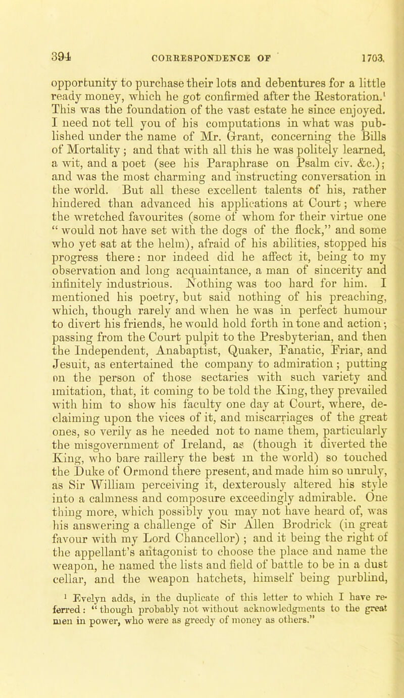 opporbunity to purchase their lots and debentures for a little ready money, which he got confirmed after the Eestoration.* This was the foundation of the vast estate he since enjoyed. I need not tell you of his computations in what was pub- lished under the name of Mr. Grant, concerning the Bills of Mortality ; and that with all this he was politely learned, a wit, and a poet (see his Paraphrase on Psalm civ. &c.); and was the most charming and instructing conversation in the world. But all these excellent talents of his, rather hindered than advanced his appUeations at Conrt; where the wretched favourites (some of whom for their virtue one “ would not have set with the dogs of the flock,” and some who yet sat at the helm), afraid of his abilities, stopped his progress there: nor indeed did he affect it, being to my observation and long acquaintance, a man of sincerity and infinitely industrious. Nothing was too hard for him. I mentioned his poetry, but said nothing of his preaching, which, though rarely and when he was in perfect humour to divert his friends, he would hold forth intone and action-, passing from the Court pulpit to the Presbyterian, and then the Independent, Anabaptist, Quaker, Panatic, Friar, and Jesuit, as entertained the company to admiration; putting on the person of those sectaries with such variety and imitation, that, it coming to be told the King, they prevailed with him to show his faculty one day at Court, where, de- claiming upon the vices of it, and miscarriages of the great ones, so verily as he needed not to name them, particularly the misgovernment of Ireland, as (though it diverted the King, who bare raillery the best m the world) so touched the Duke of Ormond there present, and made him so unruly, as Sir William perceiving it, dexterously altered his style into a calmness and composure exceedingly admirable. One thiog more, which possibly you may not have heard of, was his answering a challenge of Sir Allen Brodrick (in great favour with my Lord Chancellor) ; and it being the right of the appellant’s antagonist to choose the place and name the weapon, he named the lists and field of battle to be in a dust cellar, and the weapon hatchets, himself being purblind, ' Evelyn adds, in the duplicate of tliis letter to which I have re- ferred : “ though probably not vrithout acknowledgments to the great men in power, who were as greedj' of money as others.”