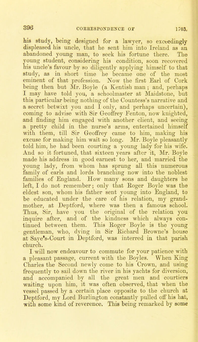 his study, being designed for a lawyer, so exceedingly displeased his uncle, that he sent him into Ireland as an abandoned young man, to seek his fortune there. The j'^oung student, considering his condition, soon recovered his uncle’s favour by so diligently applying himself to that study, as in short time he became one of the most eminent of that profession. Now the first Earl of Cork being then but Mr. Boyle (a Kentish man; and, perhaps I may have told you, a schoolmaster at Maidstone, but this particular being nothing of the Countess’s narrative and a secret betwixt you and I only, and perhaps uncertain), coming to advise with Sir Creoffrey Eenton, now knighted, and finding him engaged with another client, and seeing a pretty child in the nurse’s arms, entertained himself with them, till Sir Geoffrey came to him, making his excuse for making him wait so long. Mr. Boyle pleasantly told him, he had been courting a young lady for his wife. And so it fortuned, that sixteen years after it, IMr. Boyle made his address in good earnest to her, and married the young lady, from whom has sprung all this numerous family of earls and lords branching now into the noblest families of England. How many sons and daughters he left, I do not remember; only that Roger Boyle was the eldest son, whom his father sent young into England, to be edncated under the care of his relation, my grand- mother, at Deptford, where was then a famous school. Thus, Sir, have you the original of the relation you inquire after, and of the kindness which always con- tinued between them. This Roger Boyle is the young gentleman, who, dying in Sir Richard Browne’s house at Saye’s-Court in Deptford, was interred in that parish church. I will now endeavour to commute for your patience with a pleasant passage, current with the Boyles. When King Charles the Second newly come to his Crown, and using frequently to sail down the river in his yachts for diversion, and accompanied by all the great men and courtiers waiting upon him, it was often observed, that when the vessel passed by a certain place opposite to the chnrch at Deptford, my Lord Burlington constantly pulled ofi his hat, with some kind of reverence. This being remarked by some