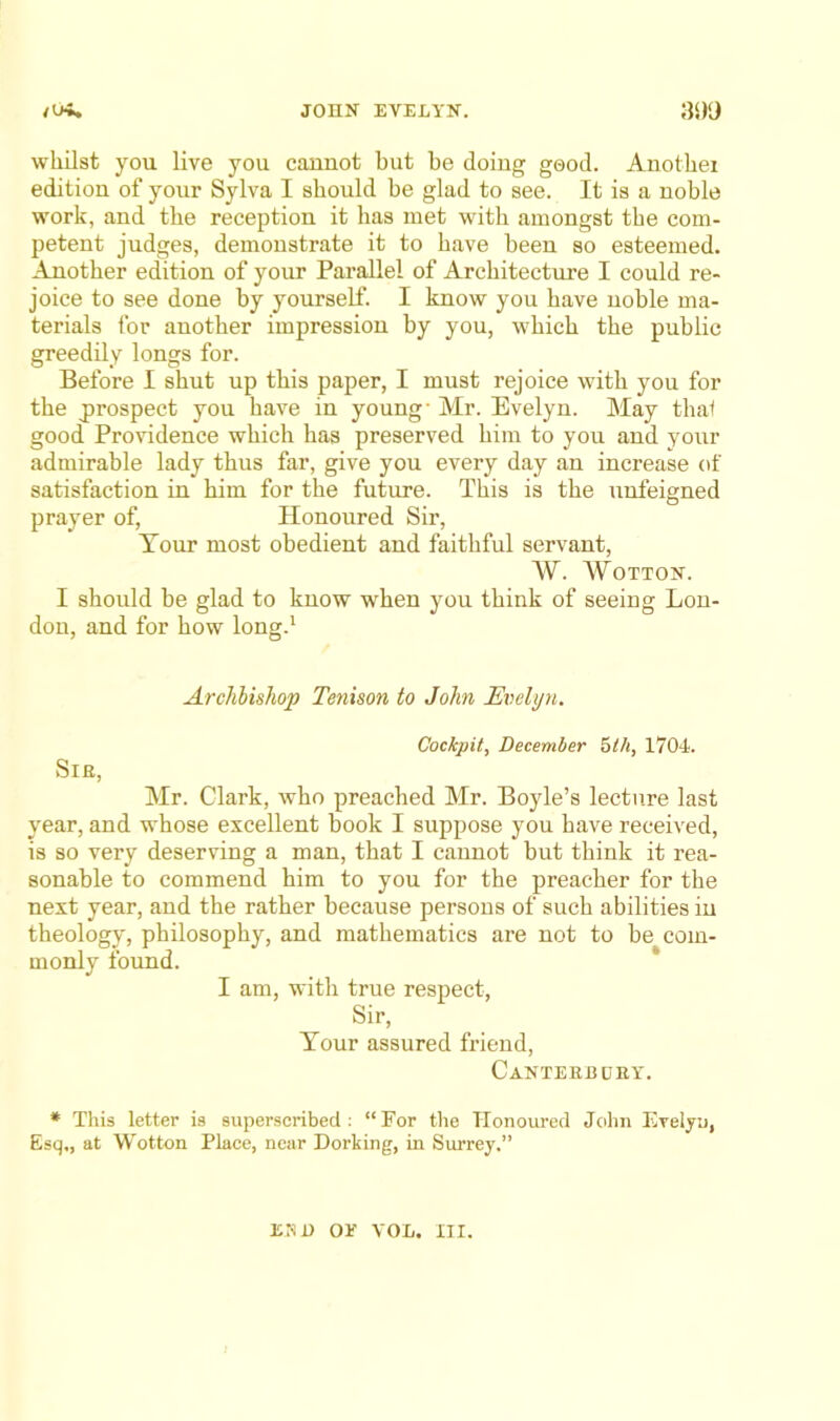 whilst you live you caunot but be doing good. Anothei edition of your Sylva I should be glad to see. It is a noble work, and the reception it has met with amongst the com- petent judges, demonstrate it to have been so esteemed. Another edition of your Parallel of Architecture I could re- joice to see done by yourself. I know you have noble ma- terials for another impression by you, which the public greedily longs for. Before I shut up this paper, I must rejoice with you for the j)rospect you have in young- Mr. Evelyn. May thal good Providence which has preserved him to you and your admirable lady thus far, give you every day an increase of satisfaction in him for the future. This is the unfeigned prayer of. Honoured Sir, Tour most obedient and faithful servant, W. WOTTON. I should be glad to know when you think of seeing Lon- don, and for how long.' Archbishop Tenison to John Evelyn. Cockpit, December f>th, 1704. Sir, Mr. Clark, who preached Mr. Boyle’s lecture last year, and whose excellent book I suppose you have received, is so very deserving a man, that I cannot but think it rea- sonable to commend him to you for the preacher for the next year, and the rather because persons of such abilities in theology, philosophy, and mathematics are not to be com- monly found. I am, with true respect. Sir, Tour assured friend, Canteerdry. * This letter is superseribed : “For the Honoured Jcihn Evelyu, Esq,, at Wotton Place, near Dorking, in Surrey.” END OE VOL. III.