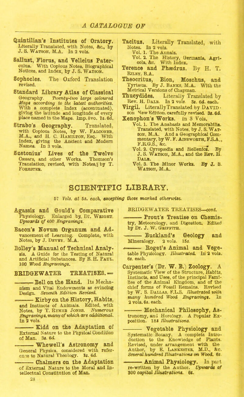 Quintilian’e Institutes of Oratory. Literally Translated, with Notes, 4ic., by J. S. Watson, M.A. In 2 vols. Sallust, Floras, and Velleius Pater- cnlns. With Coplons Notes, Biographical Notices, and Index, by J. S, Watson. Sophocles. The Oxford Translation revised. Standard Library Atlas of Classical Geography. Twenty-lwo large coloured Jfape according to the latest authorities. With a complete Index (accentuated), giving the latitude and longitude of every place named in the Maps. Imp. Svo. Ti. 6d, Strabo’s Geography, Translated, with Coplons Notes, by W. Falcokeb, M.A., and H. C. Hamilton, Esq. With Index, giving the Ancient and Modem Names. In 3 vols. Suetonius’ Lives of the Twelve Casars, and other Works. Thomson’i Translation, revised, with Notes,S by T. FOBBSntB. Tacitus. Literally Translated, with Notes. In 2 vols. Vol. 1. The Annals. Vol. 2. The History, Germania, Agrl- oola, &c. With Index. Terence and PhsEdras. By H. T. RiLEr, B.A. Theocritus, Bion, Moschus, and Tyrtans. By J. Banks, M.A. With the Metrical 'Versions of Chapman. Thucydides, Literally Translated by Rev. H. Dals. In 2 vols 3t. 6<i. each. Virgil. Literally Translated by David • SON Nfew Edition, carefully revised. 3(. 6d. Xenophon’s Works, in 3 Vols. VoL 1. The Anabasis and Memorabilia. Translated, with Notes, by J. S. Wat- son, M.A. And a Geographical Com- mentary, by W. F. Ainswobth, FAA., F.R.G.S., &c. Vol. 2. CyropsBdla and Hellenics. By J. S. Watson, M.A., and the ^v. B Dali. Vol. 3, The Minor Works. By J. 8. Watson, M.A. SCIENTIFIC LIBRARY. 51 Vols. at 6s. each, excepting those marked otherwise. Agassiz and Gould’s Comparative Physiology. Enlarged by. Dr. Wbiqht, Upwards <tf iOO Engravings. Bacon’s Novum Organum and Ad- vancement of Learning. Complete, with Notes, by J. Drviv. M.A. Bailey’s Manual of Technical Analy- sis. A Guide for the Testing of Natural and Artificial Substances. By B. H. Paul. 100 Wood Engravings. BBIDGEWATEB TEEATISES, — Bell on the Hand. Its Mecha- nism and Vital Endowments as evincing Design. Seventh Edition Revised. —... . Kirby on the History, Habits, and Instincts of Animals. lifted, with Notes, by T. Rtmbb Jones. Numerous Engravings, moony of which are additional. In 2 vols. Kidd on the Adaptation of External Nature to the Physical Condition of Man. 3s. 6d. Whewell’s Astronomy and General Physics, considered with refer- en'ia to Natural Theology, tt. 6d. Chalmers on the Adaptation of External Nature to the Moral and In- teliectnai ConsUtutlon of Man. 28 BRIDGEWATER TREATISES—cont. — Front’s Treatise on Chemis- try, Meteorology, and Digestion. Edited by Dr. J. W. Qbiffith. Buckland’s Geology and Mineralogy. 2 vols. 15s. . Eoget’s Animal and Vege- table Physiologv. lUustrcUed. In 2 vols. 6s. each. Carpenter’s (Dr. W. B.) Zoology. A Systematic View of the Structure, Habits, Instincts, and Dees, of the principal Fami- lies of the Animal Kingdom, and of the chief forms of Fossil Remains. Revised by W. S. Dallas, F.L.S. Illustrated with many hundred Wood Engravings. In 2 vols. 6i. each. ——— Mechanical Philosophy, As- tronomy, auu Horology. A Popnlu Ex- position. 18S Illustrations. Vegetable Physiology and Systematic Boiany. A complete Intro- duction to the Knowledge of Plants. Revised, under arrangement with the Author, by E. LANsaaTKB, M.D., Ac. Several hundred Illtatrations on Wood. 6i ■ Animal Physiology. In pai t re-wrltten by the Author. Upwards of 300 oapitoU Illustrations. 6t.