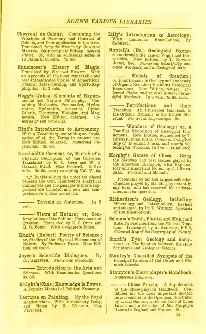 Cheyreal on Colour. Containing the Prlnciplea of Harmony and Contract of Coloors, and their application to the Arts, Translated from the French by Chasles Maetel. Only complete Edition. Several Plate*. Or, with an additional aeries of 16 Plates In Coloara, It. 6d. Ennemoser’s History of Magie. Translated by William Hownr. With an Appendix of the most remarkable and . best authenticated Stories of Apparitions.. Dreams, Table-Tnmlng, and Spirit-Rap- ping, Ac. In 2 Tols. Hogg’s (Jabez) Elements of Experi- mental and Natural Philosophy. Con- taining Mechanics, Pneumatics, Hydro- atatics. Hydraulics, Acoustics, Optics, Caloric, Electricity, Voltaism, and Mag- netism. New Edition, enlarged. Vp- laardt of 400 WoodcuU. Hind’s Introduction to Astronomy. With a Vocabulary, containing an Expla- nation of all the Terms in present nse New Edition, enlarged. Numerout En- graoingt. 3*. 6d. Humboldt’s Cosmos; or, Sketch of a Physical Description of the Universe. Translated hy K C. Orri and W. S. Dallas, FX.S. Fine Portrait. In five vols. 3s. 6d. each ; excepting Wl. V., 6s. In this edition the notes are placed beneath the text, Humboldt’s analytical Summaries and the passages hitherto sup- pressed are included, and new and com- prehensive Indices are added. I Travels iu America. In 3 vols. ——— Views of Nature; or, Con- templations of the Sublime Phenomena of Creation. Translated by K C. OttS and H. 3. Bobu. With a complete Index. Hunt’s (Eobert) Poetry of Science; or. Studies of the Physical Phenomena of Nature. By Professor Huht. New Edi- tion, enlarged. Joyce’s ScientiAc Dialogues. By Dr. Gkiitith. Numerout WoodcuU. Introduction to the Arts and Sciences. With Examination Qneetiona. 31. 6d. Knight’s (Chas.) Knowledge is Power. A Popular Manual of Political Economy. Lectures on Painting, By the Royal Academicians. With Introductory Essay, and Notes by R. Wobkcm, Esq. Portrait*. Lilly's Introduction to Astrology. With numerous Emendations, by Zadkxkl. Hantell’s (Dr.) Geological Excur- sions through the Isle ol Wight and Dor- setshire. New Edition, by T. Rupert Jokes, Esq. Numerout beautifully exe- cuted WoodcuU, and a Geological Map. Medals of Creation; or. First Lessons in Geology and the .-study of Organic Remains; Including Geological Excursions. New Edition, revised. Co- loured Plata, omd teveral hundred beau- Ufut WoodcuU. In 3 vols., 7l. 6d. each. —-— Petrifactions and their Teachings. An Illustrated Handbook to the Organic Remains in the British Mu- seum. Numerout Engraving!. 8s. — Wonders of Geology; or, a Familiar Exposition of Geological Phe- nomena. New Edition, augmented by T. RUPEBT Jones, F.G.S. Coloured Geological Map of Bnglomd, Plata, omd nearly 200 beautiful WoodcuU. In2vols.,7i. ed.eacb. Morphy’s Games of Chess, Being the Matches and best Games played by the American Champion, with Explana- tory and Analytical Notes, by J. LbWXK- IHAL. Portrait and Memoir. It contains by far the largest collection of games played by Mr. Morphy extant In any form, and has received his endorse- ment and co-operation. Richardson’s Geology, including Mineralogy and Paheontology. Revised and enlarged, by Dr. T. Wbiqht. Upvjardt of 400 liluttrationt. Schouw’s Earth, Plants, and Man; and Eobell’s Sketches from the Mineral King- dom. Translated by A Hebfrey, F.R.S. Coloured Map of the Geography of Planu\ Smith’s Pye) Geology and Scrip- tare; or. The Relation between the Holy Scriptores and Geological Science. Stanley’s Classified Synopsis of the Principal; Painters of the Dntch and Fle- mish Sch^ls. Staunton’s Chess-player’s Handbook. Numerout IHagram*. Chess Praxis. A Supplement to the Chess-player's Handbook Con- taining all the most important modem Improvements In the Openings, lllnstrated by actual Games; a revised Code of Chees Laws; and a Selection of Mr. Morphy’s Games In England and France, ei.