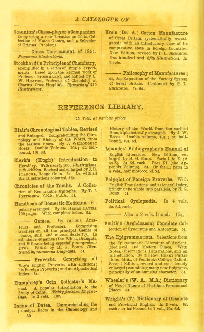 Staanton’sCliesB-piayer'8 Companion. Uompnstng a new Treatise on Odds, Col- lection of Match G^ames, and a Selc^on of Original Problfitna. Chesa Tournament of 1851. Ifumtrtyut [Unatrntiant, Stockhardt’s Principles of Chemistry, exemplified in a aeries of simple experi- ments. Based upon the German work of Professor Stookhaedt, and Edited by C. W. Heatoh, Professor of Chemistry at Charing Cross HospitaL Upward* qf 210 BXwtratUm*. Tire’s (Dr. A.) Cotton Hanu&cture of Great Britain, systematically investi- gated ; with an introductory view of its comps.ratlve state in Foreign Countries. New Edition, revised by P. L. SmaoirDS. On* hundred and ffty lUntirastumt. In 2 vols. Philosophy of Manufactures; or, An Exposition of the Factory System of Great Britain. Continued by P. L. SncuoNDB. It. 6d. EEFERENCE LIBRARY. 25 Vols. at various prices. Blair’s Chronological Tables, Kevised and Enlarged. Comprehending the Chro- nology and History of the World, from the earliest times. By J. WltlonoBBT Boss* Double Volume. iOi.; or, hsP- bonnd, lOi. 6A Clark’s (Hugh) Introduction te Heraldry. With nearly 1000 nUistratioM. I8th Edition. Revised and enlarged by J. B. PladohS, Rouge Croix. 6s. Or, with all the niustratlons coloured, ISs. Chronicles of the Tombs. A Collec- tion of Remarkable Epitaphs. By T. J. Pettiobew, FJt.S., F.S.A. Bs. Handbook of Domestic Medicine. Po- pularly arranged. By Dr. Henby Davies. 700 pages. With complete Index. B*. Games. By various Ama- teurs and Professors. Comprising treatlsei on all the principal Games of chance, skill. »nd manual dexterity. In all. above iO games (the Whist, Draughtc, and BiUiarde being especially eomprehen- Blve). Edited by H. G. Bohn. iJZtM- trnted by nuonerout Diofframt. Br. Proverbs. Comprising all Ray’s English Proverbs, with addiUons; his Fotelgn Proverbs; and an Alphabetical Index. 5*. Humphrey’s Coin Collector’s Ma- nnal. A popular Introduction to the Study of Coins. UU/hlyJinUhed Sngrav- ings. In 2 vols. 10s. Index of Dates. Comprehending the principal Facts In the Chronology and 30 History of the World, from the earliest time, alphabetically arranged. By J. W. Rossb. Double volume, 10*.; or, half- bound, let. ed. Lowndes’ Bibliographer’s Manual of English Literature. New Edition, en- larged. by H Q. Bohn. Parts L to X. (A to Z). 3*. 6d. each. Part XI. (the Ap- pendix Volume). S». Or the 11 parts m 4 vols., half morocco, 31. Si. Polyglot of Foreign Proverbs. With English Translatious, and n General Index, bringing the whole into parallels, by H. Q. Bohn. bs. Political Cyclopaedia. In 4 vols, 3s. ed. each. Also in 2 vols. bound. 15s. Smith’s (Archdeacon) Complete Col- lection of Synonyms and Antonyms. 5*. The Epigrammatists. Selections from the EpigTiimmatic Literature of Ancient, Mediseval, .and Modem Times. With Notes, Observations, Iliustrations, and an Introduction. By the Rev. Henry Phu.ip Dodd, M.A., of Pembroke College, Oxford. Second Edition, revised and considerably enlarged; coDtalnl>ig many new Epigrams, principally of an amnsing character. 6*. Wheeler’s (W. A., M.A.) Dictionary of Noted Names of Fictitious Persons and Places. Ss. Wright’s (T.) Dictionary of Obsolete and Provincial English, in 2 vein. (t. each; or half-bound in 1 yoL, 10*. 6<i.