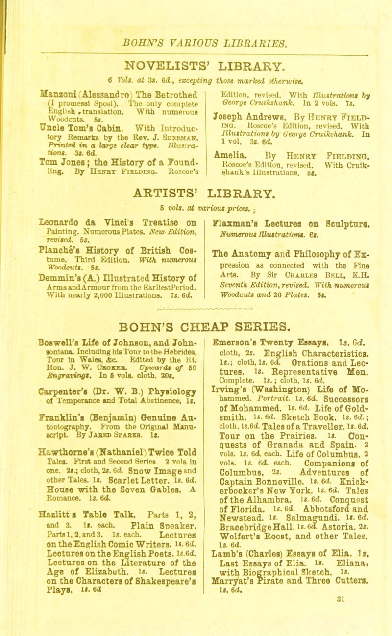 NOVELISTS’ LIBRARY. 6 Vols. at 3s. 6d., excepting those marked otherwise. Manzonl (Alessandro) The Betrothed y promessl Sposi). Tbe only complete Knglish .translation. With numerous Woodcuts. 5«. Uncle Tom’s Cabin. With Introduc- tory Remarks by the Rev. J. Sbxrmak. Printed in a large clear type. lUuilra- tions. 3t. 6d. Tom Jones; the History of a Found- ling. By Henby Fisxdinq. Roscoe’a Edition, revised. With Illustrations by George Cruikshank. In 2 vols. 7s. Joseph Andrews. By Henry Field- ing. Roscoe’s Edition, revised. With Illustrations by George Cruikshank. In 1 vol. 3*. 6d. Amelia. By Henry Fielding. Koscoe’s Edition, revised. With Crulk- shank’s lllustrationB. 6f. ARTISTS’ LIBRARY. 6 vols. at various prices.. Leonardo da Vinci's Treatise on Painting. Numerous Plates. New-Edition, revised. 6s. Blanche’s History of British Cos- tume. Third Edition. With numerous Woodcuts. Ss. Demmin’s (A.) Illustrated History of Arms andArmour from the EarliestPeriod. With nearly 2,000 lUustrations. 7s. 6d. Flaxman’a Lectures on Sculpture. Numerous Illustrations, is. The Anatomy and Philosophy of Ex- pression as connected with the Fine Arts. By Sir Charles Bfxl, K.H. Seventh Edition, revised. With numerous Woodcuts and 20 Plates. 6s. BOHN’S CHEAP SERIES. Boswell’s Life of Johnson, and John- tonlana. Inclndlng his Tonr to tbe Hebridea, Tonr in Wales, Ac. Edited by the Rt. Hon. J. W. Cbokeb. Upwards of 80 Engravings. In 6 voU. cloth, 20s. Carpenter’s (Dr. W. B.) Physiology ol Temperance and Total Abstinence, I«. Franklin’s (Benjamin) Genuine An- te niography. From the Original Manu- script By Jared Sparks. Ii. Hawthorne’s (Nathaniels Twice Told Tales. First and Second Serie* 2 vole. In one. 2*.; cloth, 2*. 6d Snow Image and other Tales. Is. Scarlet Letter. i«. 6d. House with the Seven Gables. A P,omance. la. 6d. Hazlitt s Table Talk, Parts 1, 2, and 3, ii. each. Plain Sneaker. Parts 1,2. and 3. 1». each. Lectures on the English Comic Writers. i».6d. Lectures on the English Poets. i«-6d. Lectures on the Literature of the Age of Elizahuth, is- Lectures on the Characters of Shakespeare’s Plays. i». 6d Emerson’s Twenty Essays. Is. 6cf. cloth, 2s. English Characteristics, is.; cloth. Is. 6d. Orations and Lec- tures. 1*. Representative Men. Complete. Is.; cloth, Is. 6d. Irving’s (Washington) Life of Mo- hammed. Portrait. Is. 6d. Successors of Mohammed. i»- 6d. Life of Gold- smith. i«- 6d. Sketch Book. is. 6d.; cloth, is.6d. Tales of a Traveller. i»- 6i. Tour on the Prairies, is. Con- quests of Granada and Spain- 2 vols- Is- 6<i. each. Life of Columbus. 2 vols. Is. 6d. each. Companions of Columbus, 2s. Adventures of Captain Bonneville, is. 6d. Kniok- erhooker’s New York. is. 6d. Tales of the Alhambra, i*- 6d. Conquest of Florida. i«- 6d. Abbotsford and Newstead. i*- Salmagundi, is. 6d. BraoehridgeHall. 1*.lid Astoria. 2s. Wolfert’s Roost, and other Tales, is. 6d. Lamb’s (Charles) Essays of Elia. 1 s. Last Essays of Elia. i»- Elianai with Biographical Sketch, is. Marryat’s Pirate and Three Cutters, is, 6d.