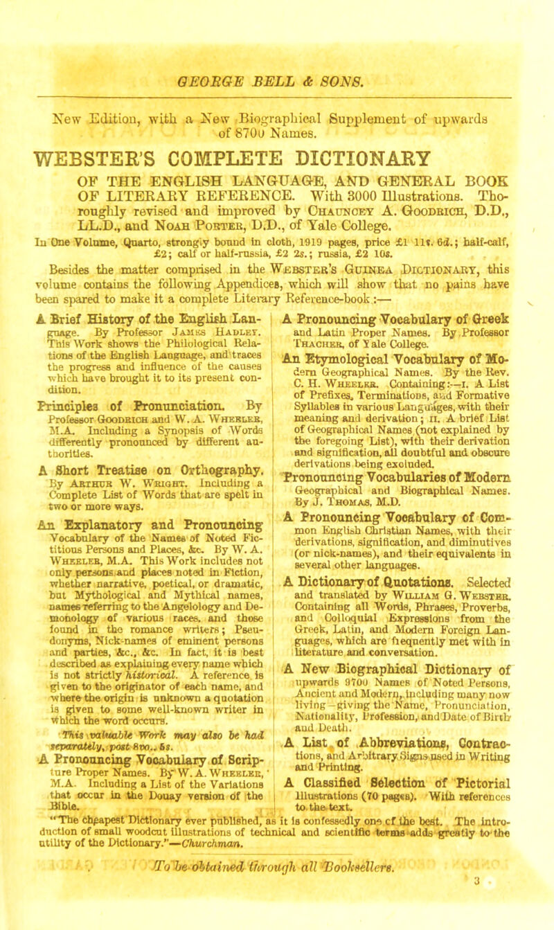 New Edition, with a New Biographical Supplement of upwards of 870i» Names. WEBSTER’S COMPLETE DICTIONARY OF THE ENGLISH LANGUAGE, AND GENERAL BOOK OF LITERARY REFERENCE. With 3000 Hlustrations. Tho- roughly revised and improved by Chaonoey A. Goodrich, D.D,, LL.D., and Noah Porter, D.D., of Yale College. Iu One Volume, Quarto, strongly bound In cloth, 1919 pages, price £1 lit. 6ti.; half-calf, £2; calf or half-russia, £2 2s.; russia, £2 10s. Besides the matter comprised in the Webster’s Guinea Dictionary, this volume contains the following Appendices, which will show that no pains have been spared to make it a complete Literary Reference-book :— A Brief History of the English Lan- guage. By Professor Jambs Hadley. This Work shows the Philological Rela- tions of the English Language, and traces the progress and influence of the causes which have brought it to its present con- dition. Principles of Pronunciation. By Professor Goodrich and W. A. Wheeler, M.A. Including a Synopsis of Words differently pronounced by different au- thorities. A Short Treatise on Orthography. By Arthur W. Wright. Including a Complete List of Words that are spelt iu two or more ways. An Explanatory and Pronouncing Vocabulary of the Names of Noted Fic- titious Persons and Places, Ac. By W. A. Wheeler, M.A. This Work includes not only persons and places noted in Fiction, whether narrative, poetical, or dramatic, but Mythological and Mythical names, names referring to the Angelology and De- monology of various races, and those found in the romance writers; Pseu- donyms, Nick-names of eminent persons and parties, Ac., Ac. In fact, it is best described as explaining every name which is not strictly historical. A reference, is given to the originator of each name, and ■where the origin is unknown a quotation is given to some well-known writer in Which the word occurs. This waivable Work may also be had separately,: post-8oo... 68. A Pronouncing Vocabulary of Scrip- sure Proper Names. B> W. A. Wheeler, M.A. Including a List of the Variations that occur in the Douay version of the Bible. A Pronouncing Vocabulary of Greek and Latin Proper Names. By Professor Thacheb, of 5 ale College. Ah Etymological Vocabulary of Mo- dem Geographical Names. By the Rev. C. H. Wheeler. Containing:—I. A List of Prefixes. Terminations, and Formative Syllables in various Languages, with their meaning and derivation; u. A brief List of Geographical Names (not explained by the foregoing List), with their derivation and signification, all doubtful and obscure derivations being exclnded. Pronouncing Vocabularies of Modern Geographical and Biographical Names. By J. Thomas, M.D. A Pronouncing Vocabulary of Com- mon English Christian Names, with their derivations, signification, and diminutives (or nick-names), and their equivalents in several other languages. A Dictionary of Quotations. Selected and translated by William G. Webster. Containing all Words, Phrases, Proverbs, and Colloquial Expressions from the Greek, Latin, and Modem Foreign Lan- guages, which are fieqnently met with in literature and conversation. A New Biographical Dictionary of upwards 970U Names of Noted Persons, Ancient and Modern,.including many now living -giving the Name, Pronunciation, Nationality, Profession, and Date ofBirtb and Death. A List of Abbreviations, Contrac- tions, and Arbitrary Signsused in Writing and Printing. A Classified Selection of Pictorial Illustrations (10 pagcB). With references to. the text. “The cheapest Dictionary ever published, as it is confessedly one cf the best. The intro- duction of small woodcut illustrations of technical and scientific terms adds greatly to'thc utility of the Dictionary.”—Churchman. n'o'be obtained through aU Booheellere.