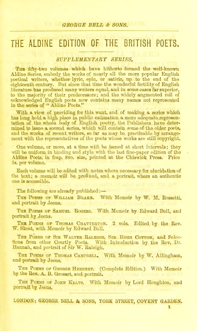 THE ALDINE EDITION OF THE BRITISH POETS, SUPPLEMENTARY SERIES. Tub fifty-two volumes which have hitherto formed the well-known Aldine Series, embody the works of nearly all the more popular English poetical writers, whether lyric, epic, or satiric, np to the end of the eighteenth century. But since that time the wonderful fertility of English literature has produced many writers equal, and iu some cases far superior, to the majority of their predecessors; and the widely augmented roll of acknowledged English poets now contains many names not represented in the series of “ Aldine Poets.” With a view of providing for this want, and of making a series which has long held a high place in public estimation a more adequate, represen- tation of the whole body of English pootry, the Publishers have deter- mined to issue a second series, which will contain some of the older poets, and the works of recent writers, so far as may be practicable by arrange- ment with the representatives of the poets whose works are still copyright. One volume, or more, at a time will be issued at short intervals; they will be uniform in binding and style with the last fine-paper edition of the Aldine Poets, in fcap. 8vo. size, printed at the Chiswick Press. Price os. per volume. Each volume will be edited with notes where necessary for elucidation of the text; a memoir will be prefixed, and a portrait, where an authentic one is accessible. The following are already published:—■ The Poems op William Blake. With Memoir by W. M. Eossetti, and portrait by Jeens. The Poems of Samuel Rogers. With Memoir by Edward Bell, and portrait by Jeens. The Poems of Thomas Chatterton. 2 vols. Edited by the Rev. W. Skeat, with Memoir by Edward Bell. The Poems of Sib Walter Raleigh, Sir Hugh Cotton, and Selec- tions from other Courtly Poets. With Introduction by the Bov. Dr. Hannah, and portrait of Sir W. Raleigh. The Poems of Thomas Campbell, With Memoir by W. Allingham, and portrait by Jeens. Thb Poems of George Herbert. (Complete Edition.) With Memoir by the Rev. A. B. Grosart, and portrait. The Poems of John Keats. With Memoir by Lord Houghton, and portrait by Jeens. LONDON: GEORGE BELL & SONS, YORK STREET, COYENT GARDEN. 1