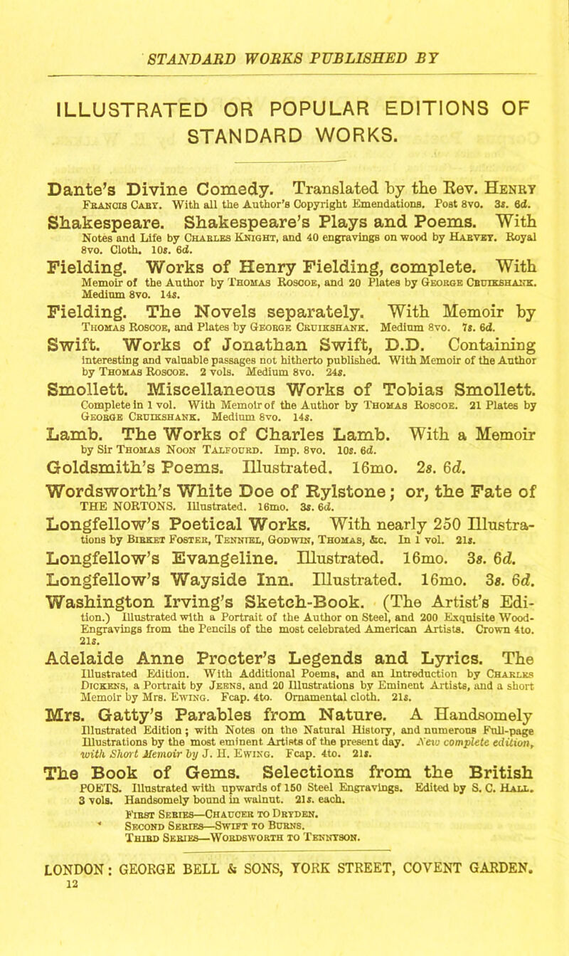 ILLUSTRATED OR POPULAR EDITIONS OF STANDARD WORKS. Dante’s Divine Comedy. Translated by tbe Eev. Henry Francis Cart. With all the Author’s Copyright Emendations. Post 8vo. 3s. 6<Z. Shakespeare. Shakespeare’s Plays and Poems. With Notes and Life by Charles Knight, and 40 engravings on wood by Harvey. Royal 8vo. Cloth. 10s. 6d. Fielding. Works of Henry Fielding, complete. With Memoir of the Author by Thomas Roscoe, and 20 Plates by George Cbuikshank. Medium 8vo. 14s. Fielding. The Novels separately. With Memoir by Thomas Roscoe, and Plates by George Ceuikshank. Medium 8vo. 7s. 6d. Swift. Works of Jonathan Swift, D.D. Containing interesting and valuable passages not hitherto published. With Memoir of the Author by Thomas Roscoe. 2 vols. Medium 8vo. 24s. Smollett. Miscellaneous Works of Tobias Smollett. Complete in 1 vol. With Memoir of the Author by Thomas Roscoe. 21 Plates by George Ceuikshank. Medium 8vo. 14s. Lamb. The Works of Charles Lamb. With a Memoir by Sir Thomas Noon Talfocrd. Imp. 8vo. 10s. 6d. Goldsmith’s Poems. Illustrated. 16mo. 2s. 6d. Wordsworth’s White Doe of Rylstone; or, the Fate of THE NORTONS. Illustrated. 16mo. 3s. 6<2. Longfellow’s Poetical Works. With nearly 250 Hlustra- tions by Birket Foster, Tenntel, Godwin, Thomas, &c. In 1 vol. 21s. Longfellow’s Evangeline. Illustrated. 16mo. 3s. 6d. Longfellow’s V/ayside Inn. Illustrated. 16mo. 3s. 6d. Washington Irving’s Sketch-Book. (The Artist’s Edi- tion.) Illustrated with a Portrait of the Author on Steel, and 200 Exquisite Wood- Engravings from the Pencils of the most celebrated American Artists. Crown 4to. 21s. Adelaide Anne Procter’s Legends and Lyrics. The Illustrated Edition. With Additional Poems, and an Introduction by Charles Dickens, a Portrait by Jekns, and 20 Ulustrations by Eminent Artiste, and a short Memoir by Mrs. Ewing. Fcap. 4to. Ornamental cloth. 21s. Mrs. Gatty’s Parables from Nature. A Handsomely Illustrated Edition; with Notes on the Natural History, and numerous Full-page Illustrations by the most eminent Artists of the present day. Aero complete edition, with Short Memoir ~by J. H. Ewing. Fcap. 4to. 2ls. The Book of Gems. Selections from the British POETS. Illustrated with upwards of 150 Steel Engravings. Edited by S. C. Hall. 3 vols. Handsomely bound in walnut. 214. each. First Series—Chaucer to Drtden.  Second Series—Swift to Burns. Third Series—Wordsworth to Tenntson.