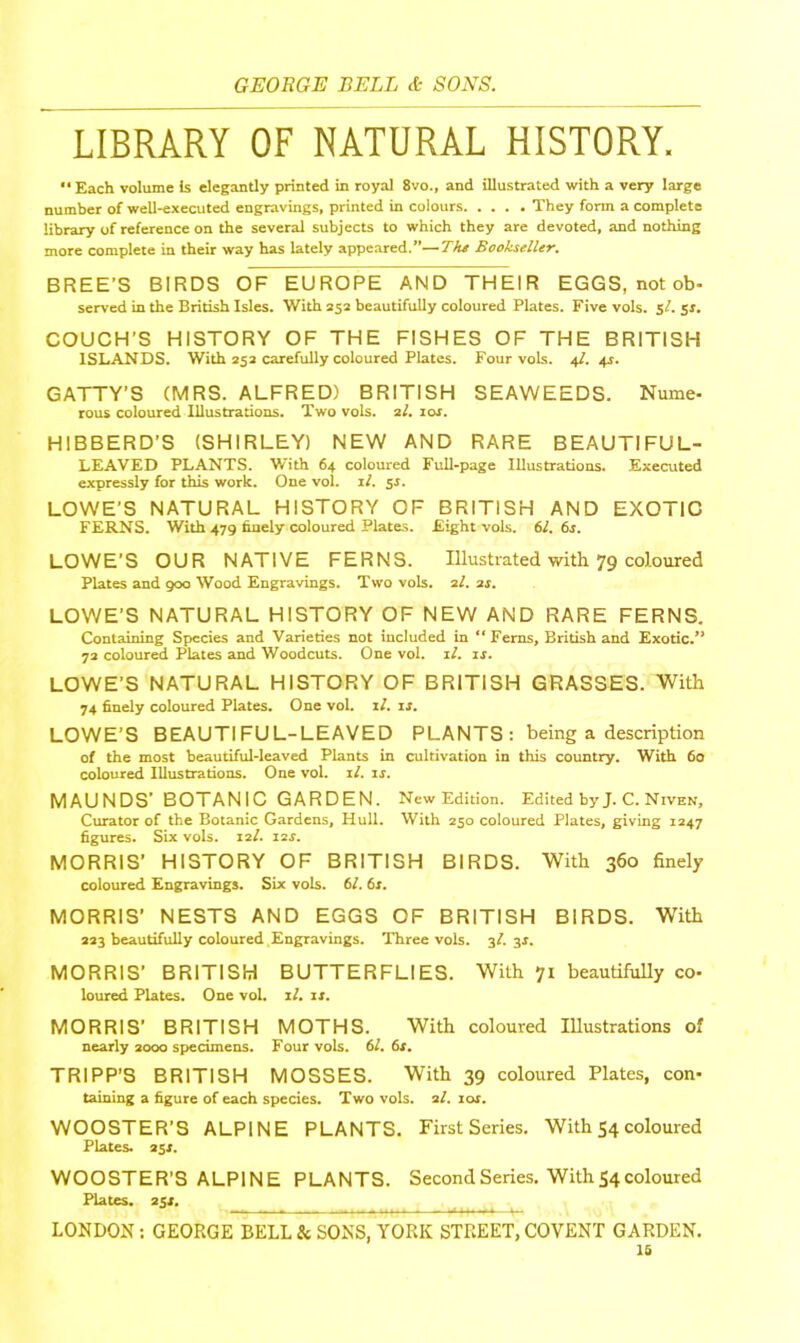 LIBRARY OF NATURAL HISTORY. “Each volume is elegantly printed in royal 8vo., and illustrated with a very large number of well-executed engravings, printed in colours They form a complete library of reference on the several subjects to which they are devoted, and nothing more complete in their way has lately appeared.”—The Bookseller. BREE’S BIRDS OF EUROPE AND THEIR EGGS, not ob- served in the British Isles. With 252 beautifully coloured Plates. Fivevols. $1- 51. COUCH’S HISTORY OF THE FISHES OF THE BRITISH ISLANDS. With 252 carefully coloured Plates. Four vols. 41. 41. GATTY’S (MRS. ALFRED) BRITISH SEAWEEDS. Nume- rous coloured Illustrations. Two vols. 21. 10s. HIBBERD’S (SHIRLEY) NEW AND RARE BEAUTIFUL- LEAVED PLANTS. With 64 coloured Full-page Illustrations. Executed expressly for this work. One vol. if. 51. LOWE’S NATURAL HISTORY OF BRITISH AND EXOTIC FERNS. With 479 finely coloured Plates. Eight vols. 61. 6s. LOWE’S OUR NATIVE FERNS. Illustrated with 79 coloured Plates and 900 Wood Engravings. Two vols. 2/. 2s. LOWE'S NATURAL HISTORY OF NEW AND RARE FERNS. Containing Species and Varieties not included in “Ferns, British and Exotic/* 72 coloured Plates and Woodcuts. One vol. ll. is. LOWE’S NATURAL HISTORY OF BRITISH GRASSES. With 74 finely coloured Plates. One vol. if. is. LOWE’S BEAUTIFUL-LEAVED PLANTS: being a description of the most beautiful-leaved Plants in cultivation in this country. With 60 coloured Illustrations. One vol. if. is. MAUNDS’ BOTANIC GARDEN. New Edition. Edited byJ. C. Niven, Curator of the Botanic Gardens, Hull. With 250 coloured Plates, giving 1247 figures. Six vols. 121. 11s. MORRIS' HISTORY OF BRITISH BIRDS. With 360 finely coloured Engravings. Six vols. 61.6s. MORRIS’ NESTS AND EGGS OF BRITISH BIRDS. With 223 beautifully coloured Engravings. Three vols. 3I. 31. MORRIS’ BRITISH BUTTERFLIES. With 71 beautifully co- loured Plates. One vol. if. is. MORRIS’ BRITISH MOTHS. With coloured Illustrations of nearly 2000 specimens. Four vols. 61. 6s. TRIPP’S BRITISH MOSSES. With 39 coloured Plates, con- taining a figure of each species. Two vols. af. ior. WOOSTER’S ALPINE PLANTS. First Series. With 54 coloured Plates. 251. WOOSTER’S ALPINE PLANTS. Second Series. With 54 coloured Plates. 251. LONDON: GEORGE BELL & SONS, YORK STREET, COVENT GARDEN. is